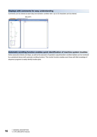 16
1 GENERAL DESCRIPTION
1.2 SFC (MELSAP3) Features
Displays with comments for easy understanding
Comments can be entered at each step and transition condition item. Up to 32 characters can be entered.
Automatic scrolling function enables quick identification of machine system troubles
Active (execution) blocks and steps, as well as the execution of operation output/transition condition ladders can be monitored
by a peripheral device (with automatic scrolling function). This monitor function enables even those with little knowledge of
sequence programs to easily identify trouble spots.
MELSAP3
 