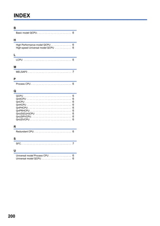 200
INDEX
B
Basic model QCPU . . . . . . . . . . . . . . . . . . . . . . . 6
H
High Performance model QCPU . . . . . . . . . . . . . . 6
High-speed Universal model QCPU . . . . . . . . . . . 6
L
LCPU . . . . . . . . . . . . . . . . . . . . . . . . . . . . . . . . 6
M
MELSAP3 . . . . . . . . . . . . . . . . . . . . . . . . . . . . . 7
P
Process CPU . . . . . . . . . . . . . . . . . . . . . . . . . . . 6
Q
QCPU . . . . . . . . . . . . . . . . . . . . . . . . . . . . . . . . 6
QnACPU . . . . . . . . . . . . . . . . . . . . . . . . . . . . . . 6
QnCPU . . . . . . . . . . . . . . . . . . . . . . . . . . . . . . . 6
QnHCPU . . . . . . . . . . . . . . . . . . . . . . . . . . . . . . 6
QnPHCPU . . . . . . . . . . . . . . . . . . . . . . . . . . . . . 6
QnPRHCPU . . . . . . . . . . . . . . . . . . . . . . . . . . . . 6
QnUD(E)(H)CPU . . . . . . . . . . . . . . . . . . . . . . . . 6
QnUDPVCPU. . . . . . . . . . . . . . . . . . . . . . . . . . . 6
QnUDVCPU . . . . . . . . . . . . . . . . . . . . . . . . . . . . 6
R
Redundant CPU . . . . . . . . . . . . . . . . . . . . . . . . . 6
S
SFC. . . . . . . . . . . . . . . . . . . . . . . . . . . . . . . . . . 7
U
Universal model Process CPU . . . . . . . . . . . . . . . 6
Universal model QCPU . . . . . . . . . . . . . . . . . . . . 6
 