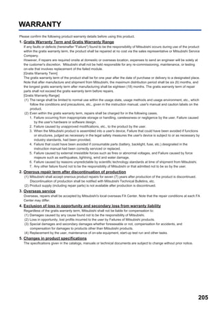 205
WARRANTY
Please confirm the following product warranty details before using this product.
1. Gratis Warranty Term and Gratis Warranty Range
If any faults or defects (hereinafter "Failure") found to be the responsibility of Mitsubishi occurs during use of the product
within the gratis warranty term, the product shall be repaired at no cost via the sales representative or Mitsubishi Service
Company.
However, if repairs are required onsite at domestic or overseas location, expenses to send an engineer will be solely at
the customer's discretion. Mitsubishi shall not be held responsible for any re-commissioning, maintenance, or testing
on-site that involves replacement of the failed module.
[Gratis Warranty Term]
The gratis warranty term of the product shall be for one year after the date of purchase or delivery to a designated place.
Note that after manufacture and shipment from Mitsubishi, the maximum distribution period shall be six (6) months, and
the longest gratis warranty term after manufacturing shall be eighteen (18) months. The gratis warranty term of repair
parts shall not exceed the gratis warranty term before repairs.
[Gratis Warranty Range]
(1) The range shall be limited to normal use within the usage state, usage methods and usage environment, etc., which
follow the conditions and precautions, etc., given in the instruction manual, user's manual and caution labels on the
product.
(2) Even within the gratis warranty term, repairs shall be charged for in the following cases.
1. Failure occurring from inappropriate storage or handling, carelessness or negligence by the user. Failure caused
by the user's hardware or software design.
2. Failure caused by unapproved modifications, etc., to the product by the user.
3. When the Mitsubishi product is assembled into a user's device, Failure that could have been avoided if functions
or structures, judged as necessary in the legal safety measures the user's device is subject to or as necessary by
industry standards, had been provided.
4. Failure that could have been avoided if consumable parts (battery, backlight, fuse, etc.) designated in the
instruction manual had been correctly serviced or replaced.
5. Failure caused by external irresistible forces such as fires or abnormal voltages, and Failure caused by force
majeure such as earthquakes, lightning, wind and water damage.
6. Failure caused by reasons unpredictable by scientific technology standards at time of shipment from Mitsubishi.
7. Any other failure found not to be the responsibility of Mitsubishi or that admitted not to be so by the user.
2. Onerous repair term after discontinuation of production
(1) Mitsubishi shall accept onerous product repairs for seven (7) years after production of the product is discontinued.
Discontinuation of production shall be notified with Mitsubishi Technical Bulletins, etc.
(2) Product supply (including repair parts) is not available after production is discontinued.
3. Overseas service
Overseas, repairs shall be accepted by Mitsubishi's local overseas FA Center. Note that the repair conditions at each FA
Center may differ.
4. Exclusion of loss in opportunity and secondary loss from warranty liability
Regardless of the gratis warranty term, Mitsubishi shall not be liable for compensation to:
(1) Damages caused by any cause found not to be the responsibility of Mitsubishi.
(2) Loss in opportunity, lost profits incurred to the user by Failures of Mitsubishi products.
(3) Special damages and secondary damages whether foreseeable or not, compensation for accidents, and
compensation for damages to products other than Mitsubishi products.
(4) Replacement by the user, maintenance of on-site equipment, start-up test run and other tasks.
5. Changes in product specifications
The specifications given in the catalogs, manuals or technical documents are subject to change without prior notice.
 