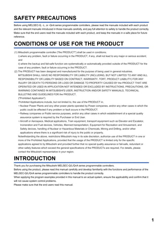 1
SAFETY PRECAUTIONS
Before using MELSEC-Q, -L, or -QnA series programmable controllers, please read the manuals included with each product
and the relevant manuals introduced in those manuals carefully, and pay full attention to safety to handle the product correctly.
Make sure that the end users read the manuals included with each product, and keep the manuals in a safe place for future
reference.
CONDITIONS OF USE FOR THE PRODUCT
INTRODUCTION
Thank you for purchasing the Mitsubishi MELSEC-Q/L/QnA series programmable controllers.
Before using the product, please read this manual carefully and develop familiarity with the functions and performance of the
MELSEC-Q/L/QnA series programmable controllers to handle the product correctly.
When applying the program examples provided in this manual to an actual system, ensure the applicability and confirm that it
will not cause system control problems.
Please make sure that the end users read this manual.
(1) Mitsubishi programmable controller ("the PRODUCT") shall be used in conditions;
i) where any problem, fault or failure occurring in the PRODUCT, if any, shall not lead to any major or serious accident;
and
ii) where the backup and fail-safe function are systematically or automatically provided outside of the PRODUCT for the
case of any problem, fault or failure occurring in the PRODUCT.
(2) The PRODUCT has been designed and manufactured for the purpose of being used in general industries.
MITSUBISHI SHALL HAVE NO RESPONSIBILITY OR LIABILITY (INCLUDING, BUT NOT LIMITED TO ANY AND ALL
RESPONSIBILITY OR LIABILITY BASED ON CONTRACT, WARRANTY, TORT, PRODUCT LIABILITY) FOR ANY
INJURY OR DEATH TO PERSONS OR LOSS OR DAMAGE TO PROPERTY CAUSED BY the PRODUCT THAT ARE
OPERATED OR USED IN APPLICATION NOT INTENDED OR EXCLUDED BY INSTRUCTIONS, PRECAUTIONS, OR
WARNING CONTAINED IN MITSUBISHI'S USER, INSTRUCTION AND/OR SAFETY MANUALS, TECHNICAL
BULLETINS AND GUIDELINES FOR the PRODUCT.
("Prohibited Application")
Prohibited Applications include, but not limited to, the use of the PRODUCT in;
• Nuclear Power Plants and any other power plants operated by Power companies, and/or any other cases in which the
public could be affected if any problem or fault occurs in the PRODUCT.
• Railway companies or Public service purposes, and/or any other cases in which establishment of a special quality
assurance system is required by the Purchaser or End User.
• Aircraft or Aerospace, Medical applications, Train equipment, transport equipment such as Elevator and Escalator,
Incineration and Fuel devices, Vehicles, Manned transportation, Equipment for Recreation and Amusement, and
Safety devices, handling of Nuclear or Hazardous Materials or Chemicals, Mining and Drilling, and/or other
applications where there is a significant risk of injury to the public or property.
Notwithstanding the above, restrictions Mitsubishi may in its sole discretion, authorize use of the PRODUCT in one or
more of the Prohibited Applications, provided that the usage of the PRODUCT is limited only for the specific
applications agreed to by Mitsubishi and provided further that no special quality assurance or fail-safe, redundant or
other safety features which exceed the general specifications of the PRODUCTs are required. For details, please
contact the Mitsubishi representative in your region.
 