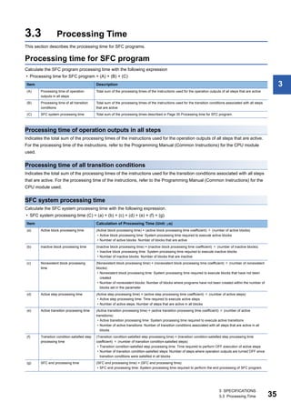 3 SPECIFICATIONS
3.3 Processing Time 35
3
3.3 Processing Time
This section describes the processing time for SFC programs.
Processing time for SFC program
Calculate the SFC program processing time with the following expression
• Processing time for SFC program = (A) + (B) + (C)
Processing time of operation outputs in all steps
Indicates the total sum of the processing times of the instructions used for the operation outputs of all steps that are active.
For the processing time of the instructions, refer to the Programming Manual (Common Instructions) for the CPU module
used.
Processing time of all transition conditions
Indicates the total sum of the processing times of the instructions used for the transition conditions associated with all steps
that are active. For the processing time of the instructions, refer to the Programming Manual (Common Instructions) for the
CPU module used.
SFC system processing time
Calculate the SFC system processing time with the following expression.
• SFC system processing time (C) = (a) + (b) + (c) + (d) + (e) + (f) + (g)
Item Description
(A) Processing time of operation
outputs in all steps
Total sum of the processing times of the instructions used for the operation outputs of all steps that are active
(B) Processing time of all transition
conditions
Total sum of the processing times of the instructions used for the transition conditions associated with all steps
that are active
(C) SFC system processing time Total sum of the processing times described in Page 35 Processing time for SFC program.
Item Calculation of Processing Time (Unit: s)
(a) Active block processing time (Active block processing time) = (active block processing time coefficient)  (number of active blocks)
• Active block processing time: System processing time required to execute active blocks
• Number of active blocks: Number of blocks that are active
(b) Inactive block processing time (Inactive block processing time) = (inactive block processing time coefficient)  (number of inactive blocks)
• Inactive block processing time: System processing time required to execute inactive blocks
• Number of inactive blocks: Number of blocks that are inactive
(c) Nonexistent block processing
time
(Nonexistent block processing time) = (nonexistent block processing time coefficient)  (number of nonexistent
blocks)
• Nonexistent block processing time: System processing time required to execute blocks that have not been
created
• Number of nonexistent blocks: Number of blocks where programs have not been created within the number of
blocks set in the parameter
(d) Active step processing time (Active step processing time) = (active step processing time coefficient)  (number of active steps)
• Active step processing time: Time required to execute active steps
• Number of active steps: Number of steps that are active in all blocks
(e) Active transition processing time (Active transition processing time) = (active transition processing time coefficient)  (number of active
transitions)
• Active transition processing time: System processing time required to execute active transitions
• Number of active transitions: Number of transition conditions associated with all steps that are active in all
blocks
(f) Transition condition-satisfied step
processing time
(Transition condition-satisfied step processing time) = (transition condition-satisfied step processing time
coefficient)  (number of transition condition-satisfied steps)
• Transition condition-satisfied step processing time: Time required to perform OFF execution of active steps
• Number of transition condition-satisfied steps: Number of steps where operation outputs are turned OFF since
transition conditions were satisfied in all blocks
(g) SFC end processing time (SFC end processing time) = (SFC end processing time)
• SFC end processing time: System processing time required to perform the end processing of SFC program.
 
