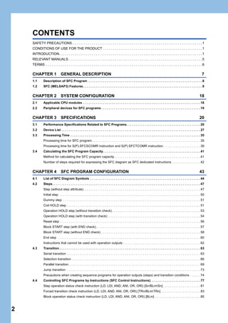 2
CONTENTS
SAFETY PRECAUTIONS . . . . . . . . . . . . . . . . . . . . . . . . . . . . . . . . . . . . . . . . . . . . . . . . . . . . . . . . . . . . . . . . . . . .1
CONDITIONS OF USE FOR THE PRODUCT . . . . . . . . . . . . . . . . . . . . . . . . . . . . . . . . . . . . . . . . . . . . . . . . . . . .1
INTRODUCTION. . . . . . . . . . . . . . . . . . . . . . . . . . . . . . . . . . . . . . . . . . . . . . . . . . . . . . . . . . . . . . . . . . . . . . . . . . .1
RELEVANT MANUALS . . . . . . . . . . . . . . . . . . . . . . . . . . . . . . . . . . . . . . . . . . . . . . . . . . . . . . . . . . . . . . . . . . . . . .5
TERMS . . . . . . . . . . . . . . . . . . . . . . . . . . . . . . . . . . . . . . . . . . . . . . . . . . . . . . . . . . . . . . . . . . . . . . . . . . . . . . . . . .6
CHAPTER 1 GENERAL DESCRIPTION 7
1.1 Description of SFC Program . . . . . . . . . . . . . . . . . . . . . . . . . . . . . . . . . . . . . . . . . . . . . . . . . . . . . . . . . . . . . . . 8
1.2 SFC (MELSAP3) Features. . . . . . . . . . . . . . . . . . . . . . . . . . . . . . . . . . . . . . . . . . . . . . . . . . . . . . . . . . . . . . . . . . 9
CHAPTER 2 SYSTEM CONFIGURATION 18
2.1 Applicable CPU modules . . . . . . . . . . . . . . . . . . . . . . . . . . . . . . . . . . . . . . . . . . . . . . . . . . . . . . . . . . . . . . . . . 18
2.2 Peripheral devices for SFC programs . . . . . . . . . . . . . . . . . . . . . . . . . . . . . . . . . . . . . . . . . . . . . . . . . . . . . . . 19
CHAPTER 3 SPECIFICATIONS 20
3.1 Performance Specifications Related to SFC Programs. . . . . . . . . . . . . . . . . . . . . . . . . . . . . . . . . . . . . . . . . 20
3.2 Device List . . . . . . . . . . . . . . . . . . . . . . . . . . . . . . . . . . . . . . . . . . . . . . . . . . . . . . . . . . . . . . . . . . . . . . . . . . . . . 27
3.3 Processing Time . . . . . . . . . . . . . . . . . . . . . . . . . . . . . . . . . . . . . . . . . . . . . . . . . . . . . . . . . . . . . . . . . . . . . . . . 35
Processing time for SFC program . . . . . . . . . . . . . . . . . . . . . . . . . . . . . . . . . . . . . . . . . . . . . . . . . . . . . . . . . . . . 35
Processing time for S(P).SFCSCOMR instruction and S(P).SFCTCOMR instruction. . . . . . . . . . . . . . . . . . . . . 39
3.4 Calculating the SFC Program Capacity. . . . . . . . . . . . . . . . . . . . . . . . . . . . . . . . . . . . . . . . . . . . . . . . . . . . . . 41
Method for calculating the SFC program capacity. . . . . . . . . . . . . . . . . . . . . . . . . . . . . . . . . . . . . . . . . . . . . . . . 41
Number of steps required for expressing the SFC diagram as SFC dedicated instructions . . . . . . . . . . . . . . . . 42
CHAPTER 4 SFC PROGRAM CONFIGURATION 43
4.1 List of SFC Diagram Symbols . . . . . . . . . . . . . . . . . . . . . . . . . . . . . . . . . . . . . . . . . . . . . . . . . . . . . . . . . . . . . 44
4.2 Steps. . . . . . . . . . . . . . . . . . . . . . . . . . . . . . . . . . . . . . . . . . . . . . . . . . . . . . . . . . . . . . . . . . . . . . . . . . . . . . . . . . 47
Step (without step attribute). . . . . . . . . . . . . . . . . . . . . . . . . . . . . . . . . . . . . . . . . . . . . . . . . . . . . . . . . . . . . . . . . 47
Initial step . . . . . . . . . . . . . . . . . . . . . . . . . . . . . . . . . . . . . . . . . . . . . . . . . . . . . . . . . . . . . . . . . . . . . . . . . . . . . . 50
Dummy step . . . . . . . . . . . . . . . . . . . . . . . . . . . . . . . . . . . . . . . . . . . . . . . . . . . . . . . . . . . . . . . . . . . . . . . . . . . . 51
Coil HOLD step . . . . . . . . . . . . . . . . . . . . . . . . . . . . . . . . . . . . . . . . . . . . . . . . . . . . . . . . . . . . . . . . . . . . . . . . . . 51
Operation HOLD step (without transition check) . . . . . . . . . . . . . . . . . . . . . . . . . . . . . . . . . . . . . . . . . . . . . . . . . 53
Operation HOLD step (with transition check) . . . . . . . . . . . . . . . . . . . . . . . . . . . . . . . . . . . . . . . . . . . . . . . . . . . 54
Reset step . . . . . . . . . . . . . . . . . . . . . . . . . . . . . . . . . . . . . . . . . . . . . . . . . . . . . . . . . . . . . . . . . . . . . . . . . . . . . . 56
Block START step (with END check). . . . . . . . . . . . . . . . . . . . . . . . . . . . . . . . . . . . . . . . . . . . . . . . . . . . . . . . . . 57
Block START step (without END check) . . . . . . . . . . . . . . . . . . . . . . . . . . . . . . . . . . . . . . . . . . . . . . . . . . . . . . . 58
End step . . . . . . . . . . . . . . . . . . . . . . . . . . . . . . . . . . . . . . . . . . . . . . . . . . . . . . . . . . . . . . . . . . . . . . . . . . . . . . . 60
Instructions that cannot be used with operation outputs . . . . . . . . . . . . . . . . . . . . . . . . . . . . . . . . . . . . . . . . . . . 62
4.3 Transition . . . . . . . . . . . . . . . . . . . . . . . . . . . . . . . . . . . . . . . . . . . . . . . . . . . . . . . . . . . . . . . . . . . . . . . . . . . . . . 63
Serial transition . . . . . . . . . . . . . . . . . . . . . . . . . . . . . . . . . . . . . . . . . . . . . . . . . . . . . . . . . . . . . . . . . . . . . . . . . . 63
Selection transition . . . . . . . . . . . . . . . . . . . . . . . . . . . . . . . . . . . . . . . . . . . . . . . . . . . . . . . . . . . . . . . . . . . . . . . 66
Parallel transition. . . . . . . . . . . . . . . . . . . . . . . . . . . . . . . . . . . . . . . . . . . . . . . . . . . . . . . . . . . . . . . . . . . . . . . . . 69
Jump transition . . . . . . . . . . . . . . . . . . . . . . . . . . . . . . . . . . . . . . . . . . . . . . . . . . . . . . . . . . . . . . . . . . . . . . . . . . 73
Precautions when creating sequence programs for operation outputs (steps) and transition conditions . . . . . . 74
4.4 Controlling SFC Programs by Instructions (SFC Control Instructions). . . . . . . . . . . . . . . . . . . . . . . . . . . . 77
Step operation status check instruction (LD, LDI, AND, ANI, OR, ORI) [Sn/BLmSn]. . . . . . . . . . . . . . . . . . . . . 81
Forced transition check instruction (LD, LDI, AND, ANI, OR, ORI) [TRn/BLmTRn] . . . . . . . . . . . . . . . . . . . . . . 83
Block operation status check instruction (LD, LDI, AND, ANI, OR, ORI) [BLm] . . . . . . . . . . . . . . . . . . . . . . . . . 85
 