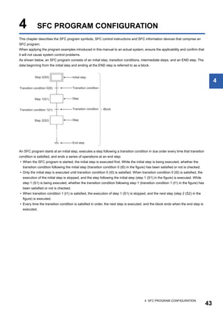 4 SFC PROGRAM CONFIGURATION
43
4
4 SFC PROGRAM CONFIGURATION
This chapter describes the SFC program symbols, SFC control instructions and SFC information devices that comprise an
SFC program.
When applying the program examples introduced in this manual to an actual system, ensure the applicability and confirm that
it will not cause system control problems.
As shown below, an SFC program consists of an initial step, transition conditions, intermediate steps, and an END step. The
data beginning from the initial step and ending at the END step is referred to as a block.
An SFC program starts at an initial step, executes a step following a transition condition in due order every time that transition
condition is satisfied, and ends a series of operations at an end step.
• When the SFC program is started, the initial step is executed first. While the initial step is being executed, whether the
transition condition following the initial step (transition condition 0 (t0) in the figure) has been satisfied or not is checked.
• Only the initial step is executed until transition condition 0 (t0) is satisfied. When transition condition 0 (t0) is satisfied, the
execution of the initial step is stopped, and the step following the initial step (step 1 (S1) in the figure) is executed. While
step 1 (S1) is being executed, whether the transition condition following step 1 (transition condition 1 (t1) in the figure) has
been satisfied or not is checked.
• When transition condition 1 (t1) is satisfied, the execution of step 1 (S1) is stopped, and the next step (step 2 (S2) in the
figure) is executed.
• Every time the transition condition is satisfied in order, the next step is executed, and the block ends when the end step is
executed.
 