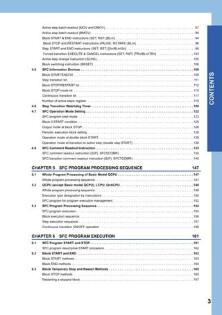 3
CONTENTS
Active step batch readout (MOV and DMOV) . . . . . . . . . . . . . . . . . . . . . . . . . . . . . . . . . . . . . . . . . . . . . . . . . . . 87
Active step batch readout (BMOV) . . . . . . . . . . . . . . . . . . . . . . . . . . . . . . . . . . . . . . . . . . . . . . . . . . . . . . . . . . . 90
Block START & END instructions (SET, RST) [BLm]. . . . . . . . . . . . . . . . . . . . . . . . . . . . . . . . . . . . . . . . . . . . . . 94
Block STOP and RESTART instructions (PAUSE, RSTART) [BLm]. . . . . . . . . . . . . . . . . . . . . . . . . . . . . . . . . . 96
Step START and END instructions (SET, RST) [Sn/BLmSn] . . . . . . . . . . . . . . . . . . . . . . . . . . . . . . . . . . . . . . . 99
Forced transition EXECUTE & CANCEL instructions (SET, RST) [TRn/BLmTRn] . . . . . . . . . . . . . . . . . . . . . 103
Active step change instruction (SCHG). . . . . . . . . . . . . . . . . . . . . . . . . . . . . . . . . . . . . . . . . . . . . . . . . . . . . . . 105
Block switching instruction (BRSET) . . . . . . . . . . . . . . . . . . . . . . . . . . . . . . . . . . . . . . . . . . . . . . . . . . . . . . . . . 106
4.5 SFC Information Devices . . . . . . . . . . . . . . . . . . . . . . . . . . . . . . . . . . . . . . . . . . . . . . . . . . . . . . . . . . . . . . . . 108
Block START/END bit . . . . . . . . . . . . . . . . . . . . . . . . . . . . . . . . . . . . . . . . . . . . . . . . . . . . . . . . . . . . . . . . . . . . 109
Step transition bit. . . . . . . . . . . . . . . . . . . . . . . . . . . . . . . . . . . . . . . . . . . . . . . . . . . . . . . . . . . . . . . . . . . . . . . . 111
Block STOP/RESTART bit. . . . . . . . . . . . . . . . . . . . . . . . . . . . . . . . . . . . . . . . . . . . . . . . . . . . . . . . . . . . . . . . . 112
Block STOP mode bit . . . . . . . . . . . . . . . . . . . . . . . . . . . . . . . . . . . . . . . . . . . . . . . . . . . . . . . . . . . . . . . . . . . . 115
Continuous transition bit . . . . . . . . . . . . . . . . . . . . . . . . . . . . . . . . . . . . . . . . . . . . . . . . . . . . . . . . . . . . . . . . . . 117
Number of active steps register. . . . . . . . . . . . . . . . . . . . . . . . . . . . . . . . . . . . . . . . . . . . . . . . . . . . . . . . . . . . . 119
4.6 Step Transition Watchdog Timer . . . . . . . . . . . . . . . . . . . . . . . . . . . . . . . . . . . . . . . . . . . . . . . . . . . . . . . . . . 120
4.7 SFC Operation Mode Setting . . . . . . . . . . . . . . . . . . . . . . . . . . . . . . . . . . . . . . . . . . . . . . . . . . . . . . . . . . . . . 122
SFC program start mode. . . . . . . . . . . . . . . . . . . . . . . . . . . . . . . . . . . . . . . . . . . . . . . . . . . . . . . . . . . . . . . . . . 123
Block 0 START condition. . . . . . . . . . . . . . . . . . . . . . . . . . . . . . . . . . . . . . . . . . . . . . . . . . . . . . . . . . . . . . . . . . 125
Output mode at block STOP . . . . . . . . . . . . . . . . . . . . . . . . . . . . . . . . . . . . . . . . . . . . . . . . . . . . . . . . . . . . . . . 126
Periodic execution block setting . . . . . . . . . . . . . . . . . . . . . . . . . . . . . . . . . . . . . . . . . . . . . . . . . . . . . . . . . . . . 128
Operation mode at double block START . . . . . . . . . . . . . . . . . . . . . . . . . . . . . . . . . . . . . . . . . . . . . . . . . . . . . . 129
Operation mode at transition to active step (double step START) . . . . . . . . . . . . . . . . . . . . . . . . . . . . . . . . . . 130
4.8 SFC Comment Readout Instruction. . . . . . . . . . . . . . . . . . . . . . . . . . . . . . . . . . . . . . . . . . . . . . . . . . . . . . . . 133
SFC comment readout instruction (S(P). SFCSCOMR) . . . . . . . . . . . . . . . . . . . . . . . . . . . . . . . . . . . . . . . . . . 134
SFC transition comment readout instruction (S(P). SFCTCOMR) . . . . . . . . . . . . . . . . . . . . . . . . . . . . . . . . . .140
CHAPTER 5 SFC PROGRAM PROCESSING SEQUENCE 147
5.1 Whole Program Processing of Basic Model QCPU . . . . . . . . . . . . . . . . . . . . . . . . . . . . . . . . . . . . . . . . . . . 147
Whole program processing sequence. . . . . . . . . . . . . . . . . . . . . . . . . . . . . . . . . . . . . . . . . . . . . . . . . . . . . . . . 147
5.2 QCPU (except Basic model QCPU), LCPU, QnACPU. . . . . . . . . . . . . . . . . . . . . . . . . . . . . . . . . . . . . . . . . . 148
Whole program processing sequence. . . . . . . . . . . . . . . . . . . . . . . . . . . . . . . . . . . . . . . . . . . . . . . . . . . . . . . . 148
Execution type designation by instructions . . . . . . . . . . . . . . . . . . . . . . . . . . . . . . . . . . . . . . . . . . . . . . . . . . . . 150
SFC program for program execution management. . . . . . . . . . . . . . . . . . . . . . . . . . . . . . . . . . . . . . . . . . . . . . 152
5.3 SFC Program Processing Sequence . . . . . . . . . . . . . . . . . . . . . . . . . . . . . . . . . . . . . . . . . . . . . . . . . . . . . . . 154
SFC program execution. . . . . . . . . . . . . . . . . . . . . . . . . . . . . . . . . . . . . . . . . . . . . . . . . . . . . . . . . . . . . . . . . . . 154
Block execution sequence. . . . . . . . . . . . . . . . . . . . . . . . . . . . . . . . . . . . . . . . . . . . . . . . . . . . . . . . . . . . . . . . . 156
Step execution sequence . . . . . . . . . . . . . . . . . . . . . . . . . . . . . . . . . . . . . . . . . . . . . . . . . . . . . . . . . . . . . . . . . 157
Continuous transition ON/OFF operation . . . . . . . . . . . . . . . . . . . . . . . . . . . . . . . . . . . . . . . . . . . . . . . . . . . . . 158
CHAPTER 6 SFC PROGRAM EXECUTION 161
6.1 SFC Program START and STOP. . . . . . . . . . . . . . . . . . . . . . . . . . . . . . . . . . . . . . . . . . . . . . . . . . . . . . . . . . . 161
SFC program resumptive START procedure. . . . . . . . . . . . . . . . . . . . . . . . . . . . . . . . . . . . . . . . . . . . . . . . . . . 162
6.2 Block START and END . . . . . . . . . . . . . . . . . . . . . . . . . . . . . . . . . . . . . . . . . . . . . . . . . . . . . . . . . . . . . . . . . . 163
Block START methods. . . . . . . . . . . . . . . . . . . . . . . . . . . . . . . . . . . . . . . . . . . . . . . . . . . . . . . . . . . . . . . . . . . . 163
Block END methods . . . . . . . . . . . . . . . . . . . . . . . . . . . . . . . . . . . . . . . . . . . . . . . . . . . . . . . . . . . . . . . . . . . . . 164
6.3 Block Temporary Stop and Restart Methods . . . . . . . . . . . . . . . . . . . . . . . . . . . . . . . . . . . . . . . . . . . . . . . . 165
Block STOP methods . . . . . . . . . . . . . . . . . . . . . . . . . . . . . . . . . . . . . . . . . . . . . . . . . . . . . . . . . . . . . . . . . . . . 165
Restarting a stopped block . . . . . . . . . . . . . . . . . . . . . . . . . . . . . . . . . . . . . . . . . . . . . . . . . . . . . . . . . . . . . . . . 167
 