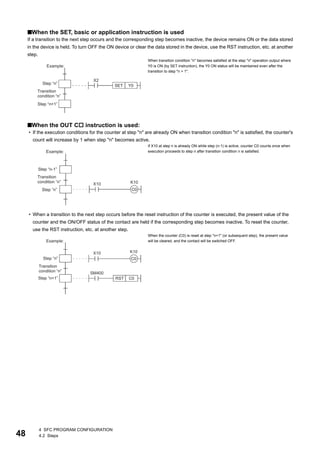 48
4 SFC PROGRAM CONFIGURATION
4.2 Steps
■When the SET, basic or application instruction is used
If a transition to the next step occurs and the corresponding step becomes inactive, the device remains ON or the data stored
in the device is held. To turn OFF the ON device or clear the data stored in the device, use the RST instruction, etc. at another
step.
■When the OUT C instruction is used:
• If the execution conditions for the counter at step "n" are already ON when transition condition "n" is satisfied, the counter's
count will increase by 1 when step "n" becomes active.
• When a transition to the next step occurs before the reset instruction of the counter is executed, the present value of the
counter and the ON/OFF status of the contact are held if the corresponding step becomes inactive. To reset the counter,
use the RST instruction, etc. at another step.
When transition condition "n" becomes satisfied at the step "n" operation output where
Y0 is ON (by SET instruction), the Y0 ON status will be maintained even after the
transition to step "n + 1".
If X10 at step n is already ON while step (n-1) is active, counter C0 counts once when
execution proceeds to step n after transition condition n is satisfied.
When the counter (C0) is reset at step "n+1" (or subsequent step), the present value
will be cleared, and the contact will be switched OFF.
 