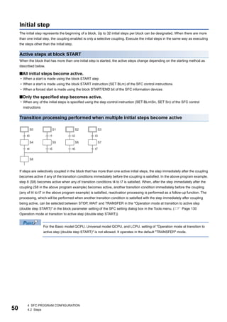 50
4 SFC PROGRAM CONFIGURATION
4.2 Steps
Initial step
The initial step represents the beginning of a block. Up to 32 initial steps per block can be designated. When there are more
than one initial step, the coupling enabled is only a selective coupling. Execute the initial steps in the same way as executing
the steps other than the initial step.
Active steps at block START
When the block that has more than one initial step is started, the active steps change depending on the starting method as
described below.
■All initial steps become active.
• When a start is made using the block START step
• When a start is made using the block START instruction (SET BLm) of the SFC control instructions
• When a forced start is made using the block START/END bit of the SFC information devices
■Only the specified step becomes active.
• When any of the initial steps is specified using the step control instruction (SET BLmSn, SET Sn) of the SFC control
instructions
Transition processing performed when multiple initial steps become active
If steps are selectively coupled in the block that has more than one active initial steps, the step immediately after the coupling
becomes active if any of the transition conditions immediately before the coupling is satisfied. In the above program example,
step 8 (S8) becomes active when any of transition conditions t4 to t7 is satisfied. When, after the step immediately after the
coupling (S8 in the above program example) becomes active, another transition condition immediately before the coupling
(any of t4 to t7 in the above program example) is satisfied, reactivation processing is performed as a follow-up function. The
processing, which will be performed when another transition condition is satisfied with the step immediately after coupling
being active, can be selected between STOP, WAIT and TRANSFER in the "Operation mode at transition to active step
(double step START)" in the block parameter setting of the SFC setting dialog box in the Tools menu. ( Page 130
Operation mode at transition to active step (double step START))
For the Basic model QCPU, Universal model QCPU, and LCPU, setting of "Operation mode at transition to
active step (double step START)" is not allowed. It operates in the default "TRANSFER" mode.
 