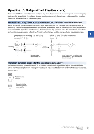 4 SFC PROGRAM CONFIGURATION
4.2 Steps 53
4
Operation HOLD step (without transition check)
An operation HOLD step (without transition check) is a step where the operation output processing of the corresponding step
continues after a transition to the next step. However, transition processing to the next step is not executed if the transition
condition is satisfied again at the corresponding step.
Coil switched ON by the OUT instruction when the transition condition is satisfied
During normal SFC program operation, the coil ON status (switched ON by OUT instruction when transition condition is
satisfied) is automatically switched OFF before proceeding to the next step. When an operation output step is designated as
an operation HOLD step (without transition check), the corresponding step will remain active after a transition to the next step,
and operation output processing will continue. Therefore, when the input condition changes, the coil status also changes.
Transition condition check after the next step becomes active
The transition conditions have been satisfied, so no transition condition check is performed after the next step becomes
active. Therefore, no step transition (subsequent transition) will occur even if the transition conditions for the relevant step are
satisfied again.
 