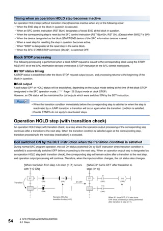 54
4 SFC PROGRAM CONFIGURATION
4.2 Steps
Timing when an operation HOLD step becomes inactive
An operation HOLD step (without transition check) becomes inactive when any of the following occur:
• When the END step of the block in question is executed.
• When an SFC control instruction (RST BLm) designates a forced END at the block in question.
• When the corresponding step is reset by the SFC control instruction (RST BLmSn, RST Sn). (Except when SM327 is ON)
• When the device designated as the block START/END device of the SFC information devices is reset.
• When a reset step for resetting the step in question becomes active.
• When "S999" is designated at the reset step in the same block.
• When the SFC START/STOP command (SM321) is switched OFF.
Block STOP processing
The following processing is performed when a block STOP request is issued to the corresponding block using the STOP/
RESTART bit of the SFC information devices or the block STOP instruction of the SFC control instructions.
■STOP status timing
A STOP status is established after the block STOP request output occurs, and processing returns to the beginning of the
block in question.
■Coil output
A coil output OFF or HOLD status will be established, depending on the output mode setting at the time of the block STOP
designated in the SFC operation mode. ( Page 126 Output mode at block STOP)
However, an ON status will be maintained for coil outputs which were switched ON by the SET instruction.
• When the transition condition immediately before the corresponding step is satisfied or when the step is
reactivated by a JUMP transition, a transition will occur again when the transition condition is satisfied.
• Double STARTs do not apply to reactivated steps.
Operation HOLD step (with transition check)
An operation HOLD step (with transition check) is a step where the operation output processing of the corresponding step
continues after a transition to the next step. When the transition condition is satisfied again at the corresponding step,
transition processing to the next step (reactivation) is executed.
Coil switched ON by the OUT instruction when the transition condition is satisfied
During normal SFC program operation, the coil ON status (switched ON by OUT instruction when transition condition is
satisfied) is automatically switched OFF before proceeding to the next step. When an operation output step is designated as
an operation HOLD step (with transition check), the corresponding step will remain active after a transition to the next step,
and operation output processing will continue. Therefore, when the input condition changes, the coil status also changes.
 