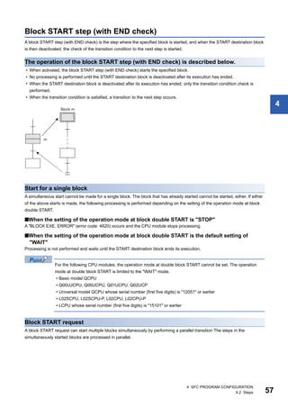4 SFC PROGRAM CONFIGURATION
4.2 Steps 57
4
Block START step (with END check)
A block START step (with END check) is the step where the specified block is started, and when the START destination block
is then deactivated, the check of the transition condition to the next step is started.
The operation of the block START step (with END check) is described below.
• When activated, the block START step (with END check) starts the specified block.
• No processing is performed until the START destination block is deactivated after its execution has ended.
• When the START destination block is deactivated after its execution has ended, only the transition condition check is
performed.
• When the transition condition is satisfied, a transition to the next step occurs.
Start for a single block
A simultaneous start cannot be made for a single block. The block that has already started cannot be started, either. If either
of the above starts is made, the following processing is performed depending on the setting of the operation mode at block
double START.
■When the setting of the operation mode at block double START is "STOP"
A "BLOCK EXE. ERROR" (error code: 4620) occurs and the CPU module stops processing.
■When the setting of the operation mode at block double START is the default setting of
"WAIT"
Processing is not performed and waits until the START destination block ends its execution.
For the following CPU modules, the operation mode at double block START cannot be set. The operation
mode at double block START is limited to the "WAIT" mode.
• Basic model QCPU
• Q00UJCPU, Q00UCPU, Q01UCPU, Q02UCP
• Universal model QCPU whose serial number (first five digits) is "12051" or earlier
• L02SCPU, L02SCPU-P, L02CPU, L02CPU-P
• LCPU whose serial number (first five digits) is "15101" or earlier
Block START request
A block START request can start multiple blocks simultaneously by performing a parallel transition The steps in the
simultaneously started blocks are processed in parallel.
 