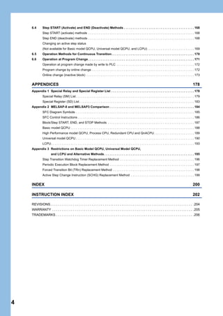 4
6.4 Step START (Activate) and END (Deactivate) Methods . . . . . . . . . . . . . . . . . . . . . . . . . . . . . . . . . . . . . . . . 168
Step START (activate) methods . . . . . . . . . . . . . . . . . . . . . . . . . . . . . . . . . . . . . . . . . . . . . . . . . . . . . . . . . . . . 168
Step END (deactivate) methods . . . . . . . . . . . . . . . . . . . . . . . . . . . . . . . . . . . . . . . . . . . . . . . . . . . . . . . . . . . . 168
Changing an active step status
(Not available for Basic model QCPU, Universal model QCPU, and LCPU) . . . . . . . . . . . . . . . . . . . . . . . . . . 169
6.5 Operation Methods for Continuous Transition. . . . . . . . . . . . . . . . . . . . . . . . . . . . . . . . . . . . . . . . . . . . . . . 170
6.6 Operation at Program Change . . . . . . . . . . . . . . . . . . . . . . . . . . . . . . . . . . . . . . . . . . . . . . . . . . . . . . . . . . . . 171
Operation at program change made by write to PLC . . . . . . . . . . . . . . . . . . . . . . . . . . . . . . . . . . . . . . . . . . . . 172
Program change by online change . . . . . . . . . . . . . . . . . . . . . . . . . . . . . . . . . . . . . . . . . . . . . . . . . . . . . . . . . . 172
Online change (inactive block) . . . . . . . . . . . . . . . . . . . . . . . . . . . . . . . . . . . . . . . . . . . . . . . . . . . . . . . . . . . . . 173
APPENDICES 178
Appendix 1 Special Relay and Special Register List . . . . . . . . . . . . . . . . . . . . . . . . . . . . . . . . . . . . . . . . . . . . . . . 178
Special Relay (SM) List . . . . . . . . . . . . . . . . . . . . . . . . . . . . . . . . . . . . . . . . . . . . . . . . . . . . . . . . . . . . . . . . . . . 179
Special Register (SD) List . . . . . . . . . . . . . . . . . . . . . . . . . . . . . . . . . . . . . . . . . . . . . . . . . . . . . . . . . . . . . . . . . 183
Appendix 2 MELSAP-II and MELSAP3 Comparison . . . . . . . . . . . . . . . . . . . . . . . . . . . . . . . . . . . . . . . . . . . . . . . . 184
SFC Diagram Symbols . . . . . . . . . . . . . . . . . . . . . . . . . . . . . . . . . . . . . . . . . . . . . . . . . . . . . . . . . . . . . . . . . . . 185
SFC Control Instructions . . . . . . . . . . . . . . . . . . . . . . . . . . . . . . . . . . . . . . . . . . . . . . . . . . . . . . . . . . . . . . . . . . 186
Block/Step START, END, and STOP Methods . . . . . . . . . . . . . . . . . . . . . . . . . . . . . . . . . . . . . . . . . . . . . . . . . 187
Basic model QCPU . . . . . . . . . . . . . . . . . . . . . . . . . . . . . . . . . . . . . . . . . . . . . . . . . . . . . . . . . . . . . . . . . . . . . . 188
High Performance model QCPU, Process CPU, Redundant CPU and QnACPU. . . . . . . . . . . . . . . . . . . . . . . 189
Universal model QCPU . . . . . . . . . . . . . . . . . . . . . . . . . . . . . . . . . . . . . . . . . . . . . . . . . . . . . . . . . . . . . . . . . . . 190
LCPU. . . . . . . . . . . . . . . . . . . . . . . . . . . . . . . . . . . . . . . . . . . . . . . . . . . . . . . . . . . . . . . . . . . . . . . . . . . . . . . . . 193
Appendix 3 Restrictions on Basic Model QCPU, Universal Model QCPU,
and LCPU and Alternative Methods . . . . . . . . . . . . . . . . . . . . . . . . . . . . . . . . . . . . . . . . . . . . . . . . . . . 195
Step Transition Watchdog Timer Replacement Method . . . . . . . . . . . . . . . . . . . . . . . . . . . . . . . . . . . . . . . . . . 196
Periodic Execution Block Replacement Method . . . . . . . . . . . . . . . . . . . . . . . . . . . . . . . . . . . . . . . . . . . . . . . . 197
Forced Transition Bit (TRn) Replacement Method . . . . . . . . . . . . . . . . . . . . . . . . . . . . . . . . . . . . . . . . . . . . . . 198
Active Step Change Instruction (SCHG) Replacement Method . . . . . . . . . . . . . . . . . . . . . . . . . . . . . . . . . . . . 199
INDEX 200
INSTRUCTION INDEX 202
REVISIONS. . . . . . . . . . . . . . . . . . . . . . . . . . . . . . . . . . . . . . . . . . . . . . . . . . . . . . . . . . . . . . . . . . . . . . . . . . . . .204
WARRANTY . . . . . . . . . . . . . . . . . . . . . . . . . . . . . . . . . . . . . . . . . . . . . . . . . . . . . . . . . . . . . . . . . . . . . . . . . . . .205
TRADEMARKS . . . . . . . . . . . . . . . . . . . . . . . . . . . . . . . . . . . . . . . . . . . . . . . . . . . . . . . . . . . . . . . . . . . . . . . . . .206
 
