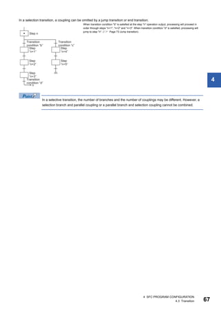 4 SFC PROGRAM CONFIGURATION
4.3 Transition 67
4
In a selection transition, a coupling can be omitted by a jump transition or end transition.
In a selective transition, the number of branches and the number of couplings may be different. However, a
selection branch and parallel coupling or a parallel branch and selection coupling cannot be combined.
When transition condition "b" is satisfied at the step "n" operation output, processing will proceed in
order through steps "n+1", "n+2" and "n+3". When transition condition "d" is satisfied, processing will
jump to step "n". ( Page 73 Jump transition)
 