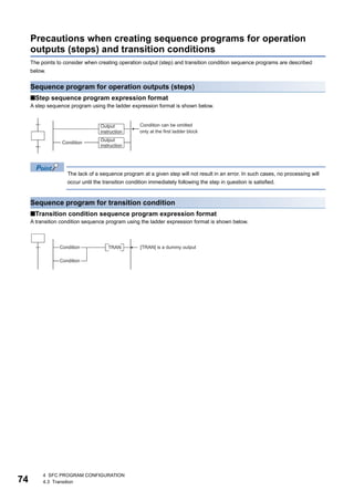74
4 SFC PROGRAM CONFIGURATION
4.3 Transition
Precautions when creating sequence programs for operation
outputs (steps) and transition conditions
The points to consider when creating operation output (step) and transition condition sequence programs are described
below.
Sequence program for operation outputs (steps)
■Step sequence program expression format
A step sequence program using the ladder expression format is shown below.
The lack of a sequence program at a given step will not result in an error. In such cases, no processing will
occur until the transition condition immediately following the step in question is satisfied.
Sequence program for transition condition
■Transition condition sequence program expression format
A transition condition sequence program using the ladder expression format is shown below.
 