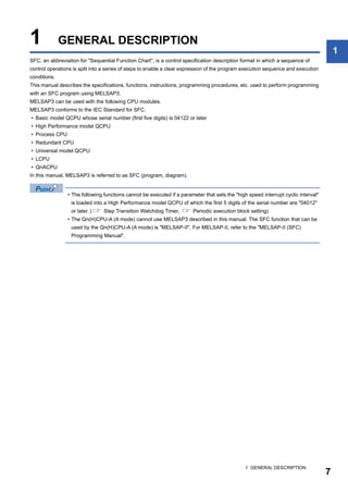 1 GENERAL DESCRIPTION
7
1
1 GENERAL DESCRIPTION
SFC, an abbreviation for "Sequential Function Chart", is a control specification description format in which a sequence of
control operations is split into a series of steps to enable a clear expression of the program execution sequence and execution
conditions.
This manual describes the specifications, functions, instructions, programming procedures, etc. used to perform programming
with an SFC program using MELSAP3.
MELSAP3 can be used with the following CPU modules.
MELSAP3 conforms to the IEC Standard for SFC.
• Basic model QCPU whose serial number (first five digits) is 04122 or later
• High Performance model QCPU
• Process CPU
• Redundant CPU
• Universal model QCPU
• LCPU
• QnACPU
In this manual, MELSAP3 is referred to as SFC (program, diagram).
• The following functions cannot be executed if a parameter that sets the "high speed interrupt cyclic interval"
is loaded into a High Performance model QCPU of which the first 5 digits of the serial number are "04012"
or later. ( Step Transition Watchdog Timer,  Periodic execution block setting)
• The Qn(H)CPU-A (A mode) cannot use MELSAP3 described in this manual. The SFC function that can be
used by the Qn(H)CPU-A (A mode) is "MELSAP-II". For MELSAP-II, refer to the "MELSAP-II (SFC)
Programming Manual".
 