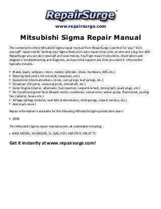 www.repairsurge.com 
Mitsubishi Sigma Repair Manual 
The convenient online Mitsubishi Sigma repair manual from RepairSurge is perfect for your "do it 
yourself" repair needs. Getting your Sigma fixed at an auto repair shop costs an arm and a leg, but with 
RepairSurge you can do it yourself and save money. You'll get repair instructions, illustrations and 
diagrams, troubleshooting and diagnosis, and personal support any time you need it. Information 
typically includes: 
Brakes (pads, callipers, rotors, master cyllinder, shoes, hardware, ABS, etc.) 
Steering (ball joints, tie rod ends, sway bars, etc.) 
Suspension (shock absorbers, struts, coil springs, leaf springs, etc.) 
Drivetrain (CV joints, universal joints, driveshaft, etc.) 
Outer Engine (starter, alternator, fuel injection, serpentine belt, timing belt, spark plugs, etc.) 
Air Conditioning and Heat (blower motor, condenser, compressor, water pump, thermostat, cooling 
fan, radiator, hoses, etc.) 
Airbags (airbag modules, seat belt pretensioners, clocksprings, impact sensors, etc.) 
And much more! 
Repair information is available for the following Mitsubishi Sigma production years: 
1990 
This Mitsubishi Sigma repair manual covers all submodels including: 
BASE MODEL, V6 ENGINE, 3L, GAS, FUEL INJECTED, VIN ID "S" 
Get it instantly at www.repairsurge.com! 
