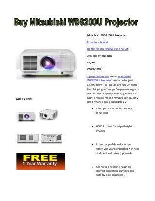 Mitsubishi WD8200U Projector
Email to a Friend
Be the first to review this product
Availability: In stock
£4,999
OVERVIEW:

More Views:

Tiptop Electronics offers Mitsubishi
WD8200U Projector available for just
£4,999 from Tip Top Electronics UK with
fast shipping.When you’re presenting at a
trade show or special event, you want a
DLP® projector that provides high quality
performance and dependability.


Can operate around the clock,
long-term



6500 lumens for super bright
images



Interchangeable color wheel
when you want enhanced richness
and depth of color (optional)



Corrects for color, sharpness,
curved projection surfaces and
side-by-side projectors

 