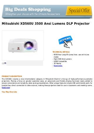 Mitsubishi XD560U 3500 Ansi Lumens DLP Projector
TECHNICAL DETAILS
6000-hour Long-life Lamp (max. use set to Lowq
mode)
High 3500 Ansi Lumensq
HDMI Compatibleq
3D Readyq
Read moreq
PRODUCT DESCRIPTION
The XD560U creates a new intermediate category in Mitsubishi Electric's line-up of high-performance portable
projectors. Placing a focus on greater operation ease, an advanced user-friendly display has been newly added to
ensure convenience and simplicity when giving presentations. Other unique features include USB and Internet ports for
trouble-free, direct connection to video sources, making these projectors ideal for use in classrooms and meeting rooms.
Read more
You May Also Like
 
