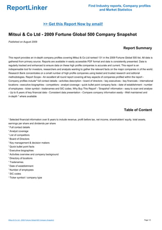 Find Industry reports, Company profiles
ReportLinker                                                                         and Market Statistics



                                            >> Get this Report Now by email!

Mitsui & Co Ltd - 2009 Fortune Global 500 Company Snapshot
Published on August 2009

                                                                                                                Report Summary

This report provides an in-depth company profiles covering Mitsui & Co Ltd ranked 131 in the 2009 Fortune Global 500 list. All data is
gathered from primary source. Reports are available in easily accessible PDF format and data is consistently presented. Data is
regularly tracked and enhanced to ensure data on these high profile companies is accurate and current. This report is an
indispensable tool for investors, researchers and analysts wanting to gather the relevant facts on the major companies in of the world.
Research Bank concentrates on a small number of high profile companies using tested and trusted research and editorial
methodologies. Report Scope - An excellent all round report covering all key aspects of companies profiled within the report -
Company profiles include* full contact details - activities description - board of directors - key executives - key financials - international
locations - executive biographies - competitors - analyst coverage - quick bullet point company facts - date of establishment - number
of employees - ticker symbol - tradenames and SIC codes. Why Buy This Report' - 'Snapshot' information - easy to scan and analyse
- Up to 8 years of key financial data - Consistent data presentation - Compare company information easily - Well maintained and
in-depth * where available




                                                                                                                 Table of Content

' Selected financial information over 8 years to include revenue, profit before tax, net income, shareholders' equity, total assets,
earnings per share and dividends per share
' Full contact details
' Analyst coverage
' List of competitors
' Board of Directors
' Key management & decision makers
' Quick bullet point facts
' Executive biographies
' Activities overview and company background
' Directory of locations
' Tradenames
' Date of establishment
' Number of employees
' SIC codes
' Ticker symbol / company type




Mitsui & Co Ltd - 2009 Fortune Global 500 Company Snapshot                                                                           Page 1/3
 