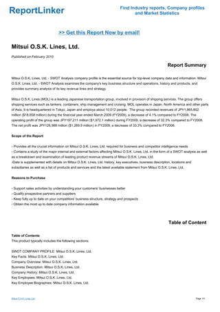 Find Industry reports, Company profiles
ReportLinker                                                                       and Market Statistics



                                 >> Get this Report Now by email!

Mitsui O.S.K. Lines, Ltd.
Published on February 2010

                                                                                                             Report Summary

Mitsui O.S.K. Lines, Ltd. - SWOT Analysis company profile is the essential source for top-level company data and information. Mitsui
O.S.K. Lines, Ltd. - SWOT Analysis examines the company's key business structure and operations, history and products, and
provides summary analysis of its key revenue lines and strategy.


Mitsui O.S.K. Lines (MOL) is a leading Japanese transportation group, involved in provision of shipping services. The group offers
shipping services such as tankers, containers, ship management and cruising. MOL operates in Japan, North America and other parts
of Asia. It is headquartered in Tokyo, Japan and employs about 10,012 people. The group recorded revenues of JPY1,865,802
million ($18,658 million) during the financial year ended March 2009 (FY2009), a decrease of 4.1% compared to FY2008. The
operating profit of the group was JPY197,211 million ($1,972.1 million) during FY2009, a decrease of 32.3% compared to FY2008.
The net profit was JPY126,988 million ($1,269.9 million) in FY2009, a decrease of 33.3% compared to FY2008.


Scope of the Report


- Provides all the crucial information on Mitsui O.S.K. Lines, Ltd. required for business and competitor intelligence needs
- Contains a study of the major internal and external factors affecting Mitsui O.S.K. Lines, Ltd. in the form of a SWOT analysis as well
as a breakdown and examination of leading product revenue streams of Mitsui O.S.K. Lines, Ltd.
-Data is supplemented with details on Mitsui O.S.K. Lines, Ltd. history, key executives, business description, locations and
subsidiaries as well as a list of products and services and the latest available statement from Mitsui O.S.K. Lines, Ltd.


Reasons to Purchase


- Support sales activities by understanding your customers' businesses better
- Qualify prospective partners and suppliers
- Keep fully up to date on your competitors' business structure, strategy and prospects
- Obtain the most up to date company information available




                                                                                                              Table of Content

Table of Contents
This product typically includes the following sections:


SWOT COMPANY PROFILE: Mitsui O.S.K. Lines, Ltd.
Key Facts: Mitsui O.S.K. Lines, Ltd.
Company Overview: Mitsui O.S.K. Lines, Ltd.
Business Description: Mitsui O.S.K. Lines, Ltd.
Company History: Mitsui O.S.K. Lines, Ltd.
Key Employees: Mitsui O.S.K. Lines, Ltd.
Key Employee Biographies: Mitsui O.S.K. Lines, Ltd.



Mitsui O.S.K. Lines, Ltd.                                                                                                       Page 1/4
 