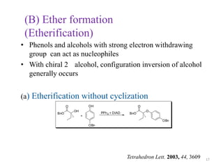 (B) Ether formation
 (Etherification)
• Phenols and alcohols with strong electron withdrawing
  group can act as nucleophiles
• With chiral 2 alcohol, configuration inversion of alcohol
  generally occurs


(a) Etherification without cyclization
                 O            OH                          O
                     OH                                       O
           BnO                      PPh 3 + DIAD    BnO
                          +
                                                                  OBn
                              OBn




                                                   Tetrahedron Lett. 2003, 44, 3609   17
 