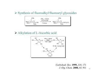  Synthesis of fluoroalkyl/fluoroaryl glycosides
               OBn                                                       OBn
                                PPh 3 + DIAD
                 O               CF3CH 2OH                                   O
        BnO                                                    BnO
         BnO           OH            Toluene                    BnO                   OCH 2CF3
                 OBn                                                         OBn




 Alkylation of L-Ascorbic acid
                     HO                 PPh3 + DEAD                 HO
               HO           O              ROH                 HO           O
                                 O                                                O
                                         THF + DMF
                      HO        OH                                    RO         OH
                                                               R= Me, n-propyl, allyl

                                          HO
                                     HO              O
                                                               O

                                               O           O
                                                   Ph 3P




                                                                    Carbohydr. Res. 1999, 318, 171
                                                                       J. Org. Chem. 2000, 65, 911   19
 