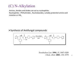 (C) N-Alkylation
Amines, Amides and Azides can act as nucleophiles
Nucleophiles : Phthalimides , Nucleobasides, suitably protected amino acid
moieties or HN3




Synthesis of Antifungal compounds
                            S                                                  S
           N       OH                        PPh 3+DEAD       N       OH
               N                         N                        N                          N
                        N       N    N                                     N       N   N
       N
               F
                                H      N N     DMF        N
                                                                  F                        N N
                                OH


                   F                                                  F




                                                 Tetrahedron Lett. 1994, 35, 1847-1850
                                                         Chem. Abstr. 2003, 139, 3379            23
 