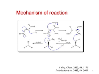 Mechanism of reaction
                                                        H        Nu
               O
                                                            O
                    C    OEt                                                       H            CO2 Et
                                                                  OEt
           N   N                                   N    N                              N    N
                             PPh3
 EtO   C                                 EtO   C                PPh3           EtO2C            PPh3
           O                                       O

                                                                   EtO2C                         H
                                                       PPh3
                                               O
                                                                    _ HN     NH             O
               Nu             _ Ph P O
                                  3                                           CO2 Et

                                                                        Nu
       R1               R2               R1            R2                              R1        R2




                                                                   J. Org. Chem. 2003, 68, 1176
                                                                Tetrahedron Lett. 2003, 44, 3609         7
 