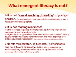 Whatemergentliteracy is not?It is not “formal teaching of reading” to younger children.Formal instruction  that pushes infants and toddlers to read is not developmentally appropriate.