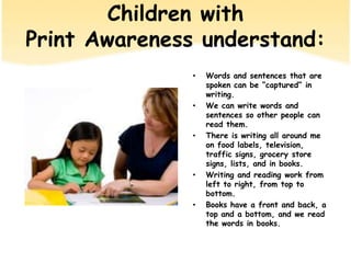 Children withPrint Awarenessunderstand:Words and sentences that are spoken can be “captured” in writing.We can writewords and sentences so other people can readthem.There is writingall around me on food labels, television, traffic signs, grocery store signs, lists, and in books.Writing and readingwork from left to right, from top to bottom.Books have a frontand back, a top and a bottom, and we read the words in books.