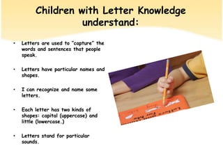 Children withLetter Knowledgeunderstand:Lettersare used to “capture” the wordsand sentencesthat people speak.Letters have particular names and shapes.I can recognize and name some letters.Each letter has two kinds of shapes: capital (uppercase)and little (lowercase.)Letters stand for particular sounds.