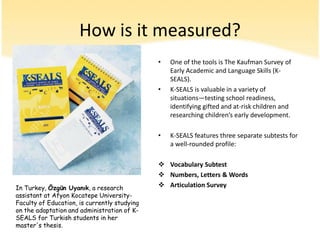 How is it measured?One of thetools is TheKaufmanSurvey of EarlyAcademicandLanguageSkills (K-SEALS). K-SEALS is valuable in a variety of situations—testingschoolreadiness, identifyinggiftedand at-risk childrenandresearchingchildren’searlydevelopment.  K-SEALS featuresthreeseparatesubtestsfor a well-rounded profile: VocabularySubtest
