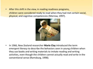Afterthisshift in theview, in readingreadinessprograms,childrenwereconsideredreadytoreadwhenthey had met certainsocial, physical, andcognitivecompetencies (Morrow, 1997). In 1966, New Zealand researcher Marie Clay introduced the term emergent literacy to describe the behaviors seen in young children when they use books and writing materials to imitate reading and writing activities, even though the children cannot actually read and write in the conventional sense (Ramsburg, 1998). 