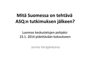 Mitä Suomessa on tehtävä
ASQ:n tutkimuksen jälkeen?
Luonnos keskustelujen pohjaksi
23.1. 2014 pidettävään kokoukseen
Jorma Veräjänkorva

 