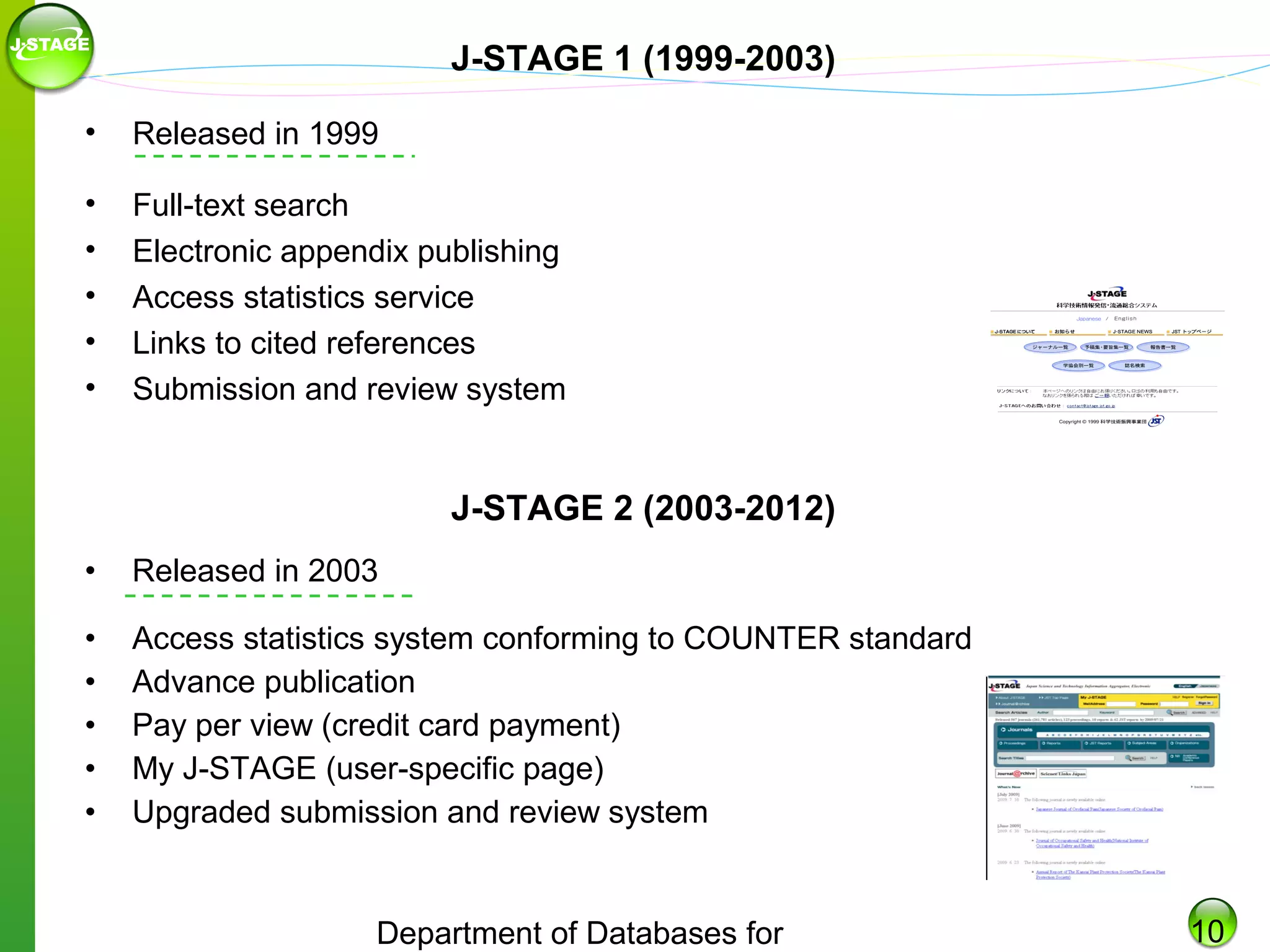 J-STAGE 1 (1999-2003)
•

Released in 1999

•
•
•
•
•

Full-text search
Electronic appendix publishing
Access statistics service
Links to cited references
Submission and review system

J-STAGE 2 (2003-2012)
•

Released in 2003

•
•
•
•
•

Access statistics system conforming to COUNTER standard
Advance publication
Pay per view (credit card payment)
My J-STAGE (user-specific page)
Upgraded submission and review system

Department of Databases for

10

 