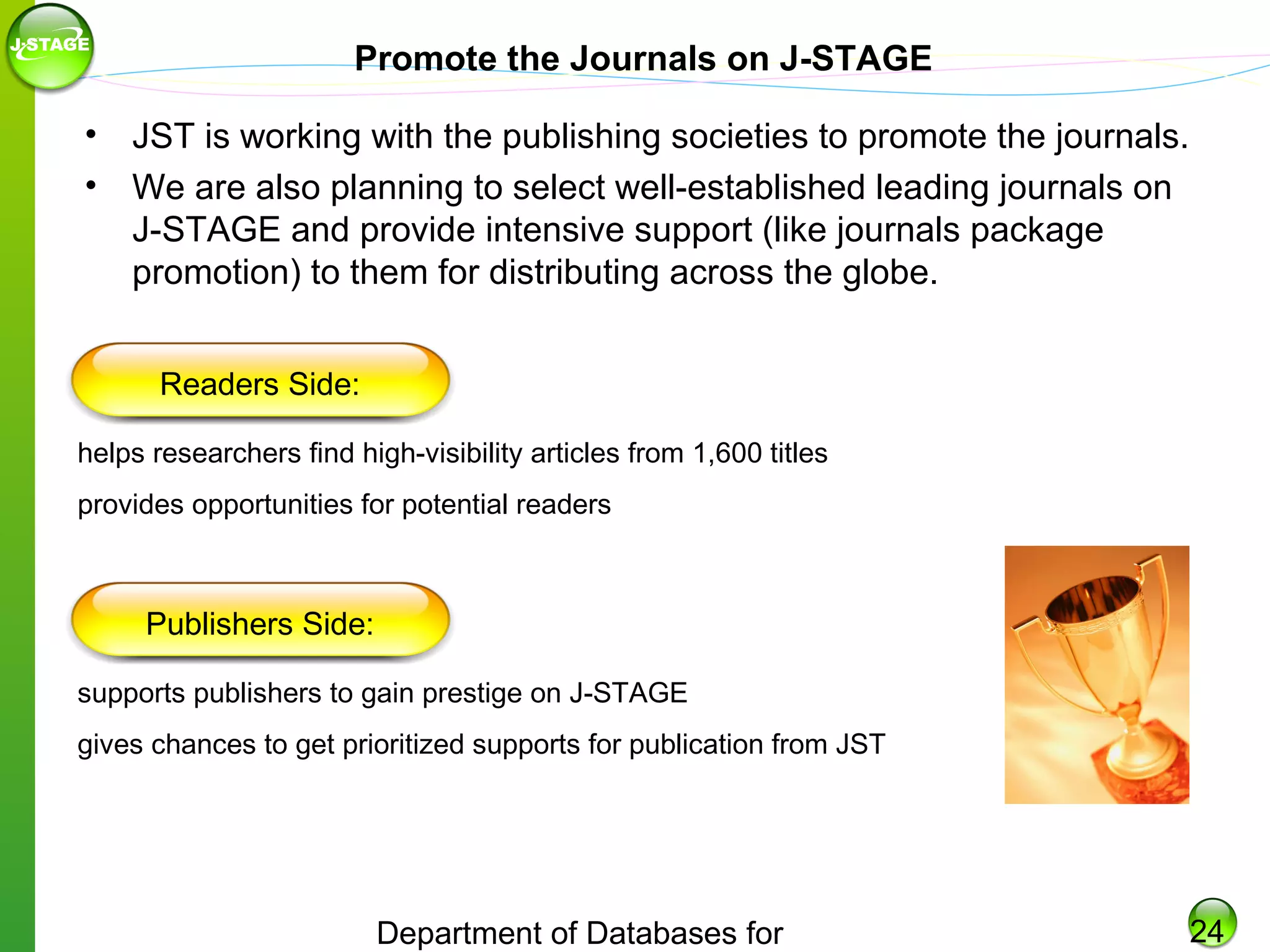 Promote the Journals on J-STAGE
• JST is working with the publishing societies to promote the journals.
• We are also planning to select well-established leading journals on
J-STAGE and provide intensive support (like journals package
promotion) to them for distributing across the globe.
Readers Side:
helps researchers find high-visibility articles from 1,600 titles
provides opportunities for potential readers

Publishers Side:
supports publishers to gain prestige on J-STAGE
gives chances to get prioritized supports for publication from JST

Department of Databases for

24

 