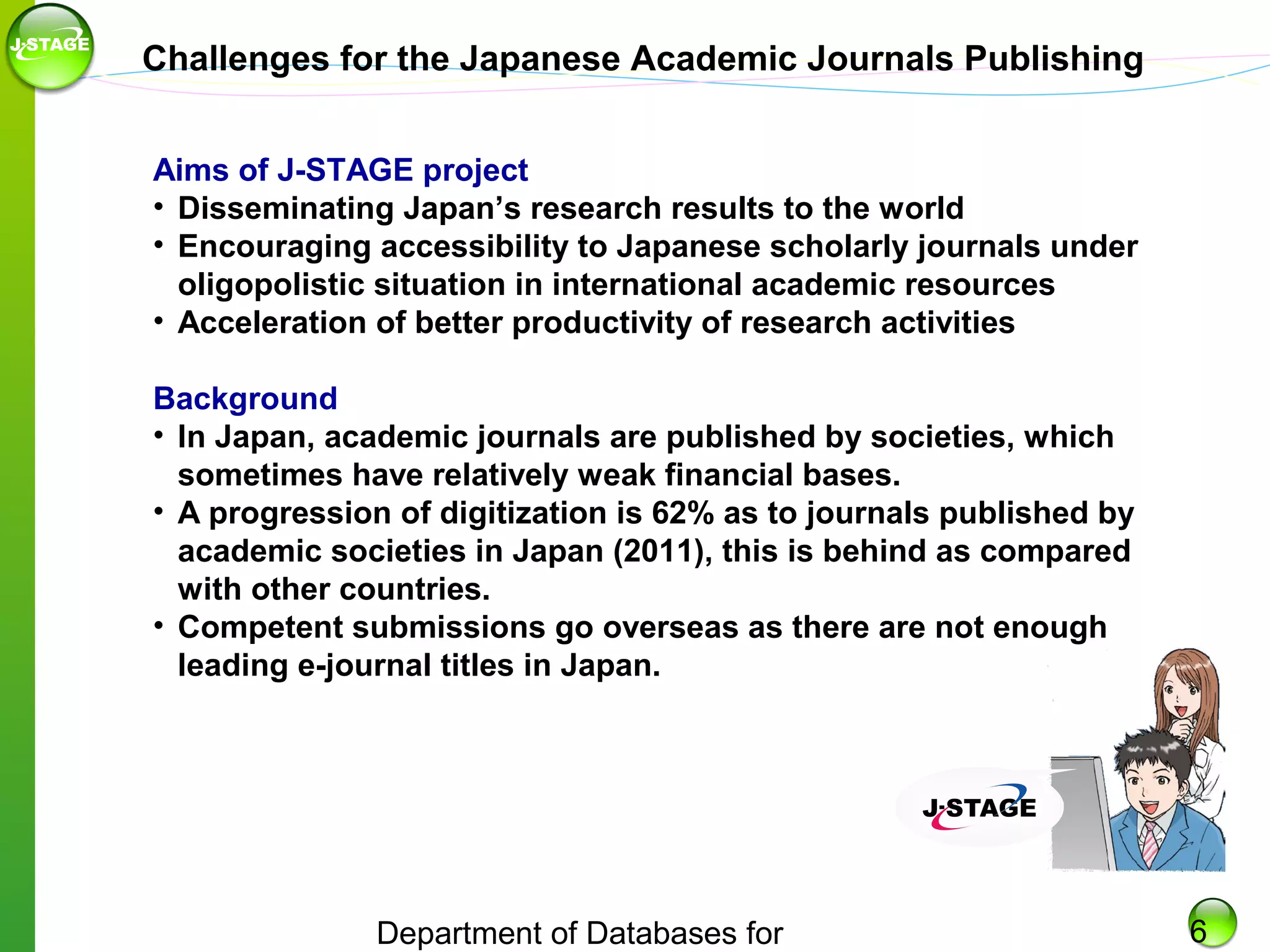 Challenges for the Japanese Academic Journals Publishing
Aims of J-STAGE project
• Disseminating Japan’s research results to the world
• Encouraging accessibility to Japanese scholarly journals under
oligopolistic situation in international academic resources
• Acceleration of better productivity of research activities
Background
• In Japan, academic journals are published by societies, which
sometimes have relatively weak financial bases.
• A progression of digitization is 62% as to journals published by
academic societies in Japan (2011), this is behind as compared
with other countries.
• Competent submissions go overseas as there are not enough
leading e-journal titles in Japan.

Department of Databases for

6

 