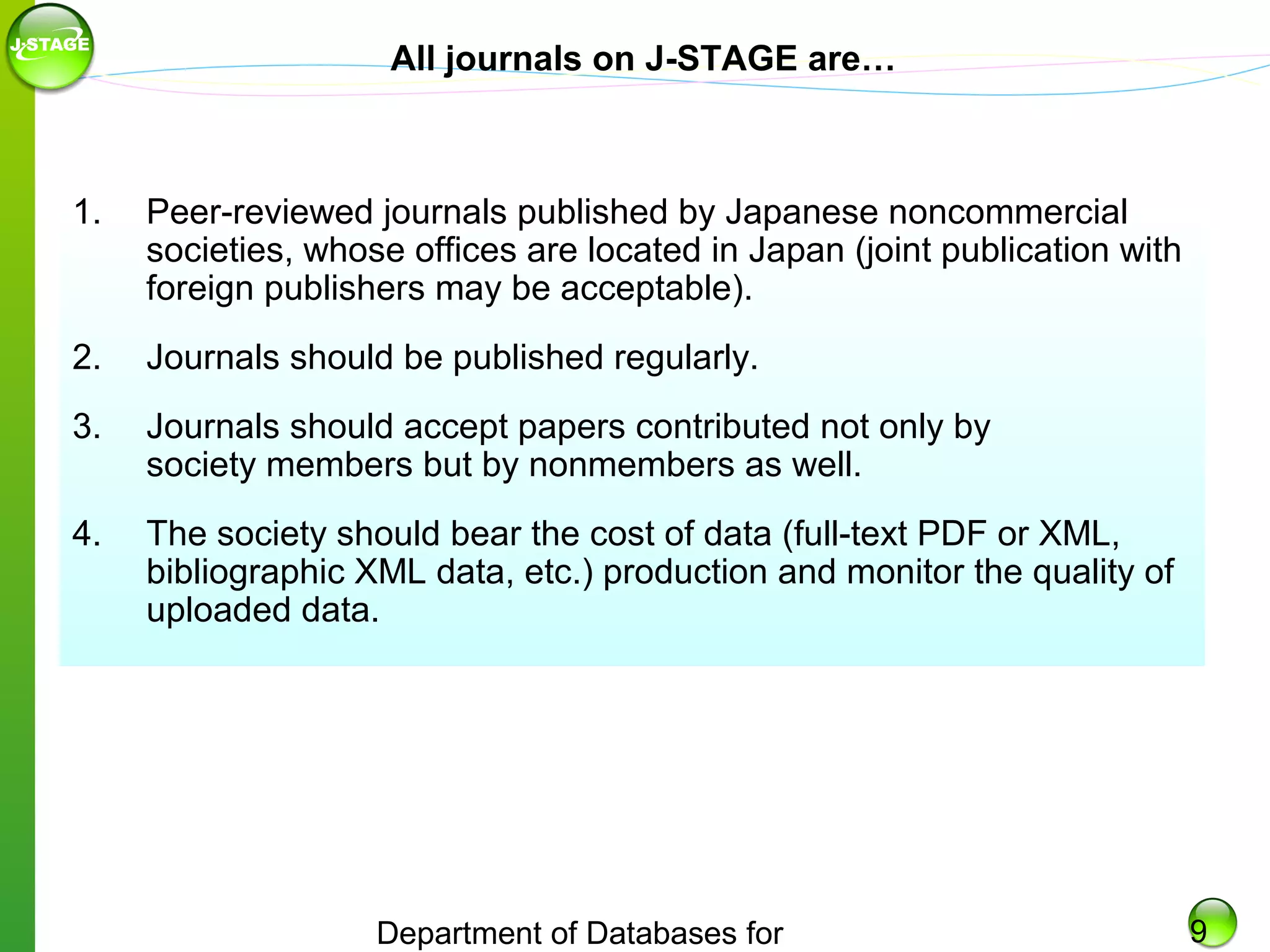All journals on J-STAGE are…

1.

Peer-reviewed journals published by Japanese noncommercial
societies, whose offices are located in Japan (joint publication with
foreign publishers may be acceptable).

2.

Journals should be published regularly.

3.

Journals should accept papers contributed not only by
society members but by nonmembers as well.

4.

The society should bear the cost of data (full-text PDF or XML,
bibliographic XML data, etc.) production and monitor the quality of
uploaded data.

Department of Databases for

9

 