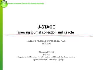 J-STAGE
growing journal collection and its role
SciELO 15 YEARS CONFERENCE, São Paulo
25.10.2013

Mitsuru MIZUNO
Director
Department of Database for Information and Knowledge Infrastructure
Japan Science and Technology Agency

 