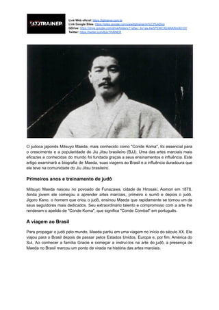 Link Web oficial: https://bjjtrainer.com.br
Link Google Sites: https://sites.google.com/view/bjjtrainer/in%C3%ADcio
GDrive: https://drive.google.com/drive/folders/11a5aJ_6x1aa-Xw5PEWCXE4IAKRmX610V
Twitter: https://twitter.com/BJJTRAINER
O judoca japonês Mitsuyo Maeda, mais conhecido como "Conde Koma", foi essencial para
o crescimento e a popularidade do Jiu Jitsu brasileiro (BJJ). Uma das artes marciais mais
eficazes e conhecidas do mundo foi fundada graças a seus ensinamentos e influência. Este
artigo examinará a biografia de Maeda, suas viagens ao Brasil e a influência duradoura que
ele teve na comunidade do Jiu Jitsu brasileiro.
Primeiros anos e treinamento de judô
Mitsuyo Maeda nasceu no povoado de Funazawa, cidade de Hirosaki, Aomori em 1878.
Ainda jovem ele começou a aprender artes marciais, primeiro o sumô e depois o judô.
Jigoro Kano, o homem que criou o judô, ensinou Maeda que rapidamente se tornou um de
seus seguidores mais dedicados. Seu extraordinário talento e compromisso com a arte lhe
renderam o apelido de "Conde Koma", que significa "Conde Combat" em português.
A viagem ao Brasil
Para propagar o judô pelo mundo, Maeda partiu em uma viagem no início do século XX. Ele
viajou para o Brasil depois de passar pelos Estados Unidos, Europa e, por fim, América do
Sul. Ao conhecer a família Gracie e começar a instruí-los na arte do judô, a presença de
Maeda no Brasil marcou um ponto de virada na história das artes marciais.
 