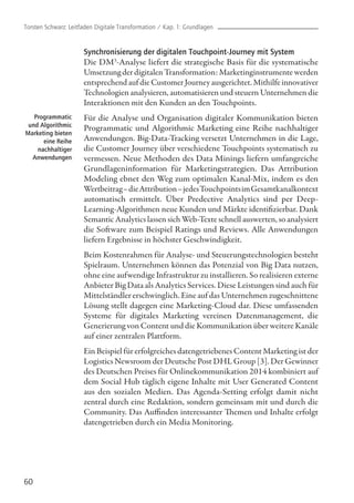 Synchronisierung der digitalen Touchpoint-Journey mit System
Die DM3
-Analyse liefert die strategische Basis für die systematische
Umsetzung der digitalen Transformation: Marketinginstrumente werden
entsprechend auf die Customer Journey ausgerichtet. Mithilfe innovativer
Technologien analysieren, automatisieren und steuern Unternehmen die
Interaktionen mit den Kunden an den Touchpoints.
Für die Analyse und Organisation digitaler Kommunikation bieten
Programmatic und Algorithmic Marketing eine Reihe nachhaltiger
Anwendungen. Big-Data-Tracking versetzt Unternehmen in die Lage,
die Customer Journey über verschiedene Touchpoints systematisch zu
vermessen. Neue Methoden des Data Minings liefern umfangreiche
Grundlageninformation für Marketingstrategien. Das Attribution
Modeling ebnet den Weg zum optimalen Kanal-Mix, indem es den
Wertbeitrag–dieAttribution–jedesTouchpointsimGesamtkanalkontext
automatisch ermittelt. Über Predective Analytics sind per Deep-
Learning-Algorithmen neue Kunden und Märkte identifizierbar. Dank
Semantic Analytics lassen sich Web-Texte schnell auswerten, so analysiert
die Software zum Beispiel Ratings und Reviews. Alle Anwendungen
liefern Ergebnisse in höchster Geschwindigkeit.
Beim Kostenrahmen für Analyse- und Steuerungstechnologien besteht
Spielraum. Unternehmen können das Potenzial von Big Data nutzen,
ohne eine aufwendige Infrastruktur zu installieren. So realisieren externe
Anbieter Big Data als Analytics Services. Diese Leistungen sind auch für
Mittelständler erschwinglich. Eine auf das Unternehmen zugeschnittene
Lösung stellt dagegen eine Marketing-Cloud dar. Diese umfassenden
Systeme für digitales Marketing vereinen Datenmanagement, die
Generierung von Content und die Kommunikation über weitere Kanäle
auf einer zentralen Plattform.
Ein Beispiel für erfolgreiches datengetriebenes Content Marketing ist der
Logistics Newsroom der Deutsche Post DHL Group [3]. Der Gewinner
des Deutschen Preises für Onlinekommunikation 2014 kombiniert auf
dem Social Hub täglich eigene Inhalte mit User Generated Content
aus den sozialen Medien. Das Agenda-Setting erfolgt damit nicht
zentral durch eine Redaktion, sondern gemeinsam mit und durch die
Community. Das Auffinden interessanter Themen und Inhalte erfolgt
datengetrieben durch ein Media Monitoring.
60
Programmatic
und Algorithmic
Marketing bieten
eine Reihe
nachhaltiger
Anwendungen
Torsten Schwarz: Leitfaden Digitale Transformation / Kap. 1: Grundlagen
 