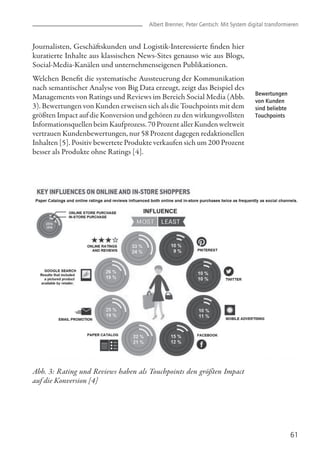 61
Journalisten, Geschäftskunden und Logistik-Interessierte finden hier
kuratierte Inhalte aus klassischen News-Sites genauso wie aus Blogs,
Social-Media-Kanälen und unternehmenseigenen Publikationen.
Welchen Benefit die systematische Aussteuerung der Kommunikation
nach semantischer Analyse von Big Data erzeugt, zeigt das Beispiel des
Managements von Ratings und Reviews im Bereich Social Media (Abb.
3). Bewertungen von Kunden erweisen sich als die Touchpoints mit dem
größten Impact auf die Konversion und gehören zu den wirkungsvollsten
Informationsquellen beim Kaufprozess. 70 Prozent aller Kunden weltweit
vertrauen Kundenbewertungen, nur 58 Prozent dagegen redaktionellen
Inhalten [5]. Positiv bewertete Produkte verkaufen sich um 200 Prozent
besser als Produkte ohne Ratings [4].
Abb. 3: Rating und Reviews haben als Touchpoints den größten Impact
auf die Konversion [4]
Albert Brenner, Peter Gentsch: Mit System digital transformieren
Bewertungen
von Kunden
sind beliebte
Touchpoints
 