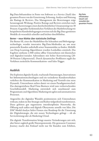 Big-Data-Infrastruktur in Form von Software as a Service (SaaS) den
gesamten Prozess von der Generierung, Erfassung, Analyse und Nutzung
der Ratings & Reviews. Das Management der Bewertungen zeigt
herausragende Wirkung: Positive Ratings und Reviews erreichen nach
internen Auswertungen einen durchschnittlichen Umsatzanstieg von 30
Prozent. Gegenüber herkömmlichen Verfahren der Marktforschung wie
beispielweise Kundenbefragungen erweisen sich die Big-Data-gestützten
Modelle als wesentlich schneller und leichter durchführbar.
Berner – neue Märkte über statistische Zwillinge
Die Berner SE, einer der Marktführer für Schrauben und Befestigungs-
technologie, wendet innovative Big-Data-Methoden an, um neue
potenzielle Kunden außerhalb seiner Stammmärkte zu finden. Mithilfe
von Deep-Learning-Algorithmen wurden Lookalikes ermittelt. Das
Ergebnis umfasste 2.500 online-affine Unternehmen mit klassischen
und digitalen/sozialen Adressdaten mit hoher Konvertierung (20-
30 Prozent Liftpotenzial). Durch dynamisches Profilieren ergab das
Verfahren zusätzliche Kommunikations- und Sales-Trigger.
Ausblick
Die Explosion digitaler Kanäle, wachsende Datenmengen, Innovationen
bei Informationstechnologien und ein verändertes Kundenverhalten
verleihen der Kommunikation in Marketing und Vertrieb eine neue
Dynamik. Unternehmen stehen damit vor einem Paradigmenwechsel:
Das datengetriebene Real-Time-Business wird zum vorherrschenden
Geschäftsmodell. Marketing entwickelt sich zunehmend zum
ProgrammaticundAlgorithmicMarketingmitagilenundautomatisierten
Prozessen.
Angesichts des digitalen Wandels positionieren sich Unternehmen
wirksam, indem sie ihre Strategie und Kultur tiefgreifend transformieren.
Dazu gehören gut organisierte interdisziplinäre Netzwerke, die
Öffnung nach außen und digitale Ökosysteme anstelle von Silos. Die
DM³-Model-Analyse liefert Firmen eine Roadmap für die Umsetzung
der Digitalstrategie, die mit neuen Technologien gelingt – ob als
Serviceleistung oder als Marketing-Cloud.
Die digitale Transformation bringt massive Veränderungen mit sich,
aber bietet zugleich große Nutzenpotenziale. Die gesteuerte Customer
Journey macht den Einkauf nicht nur für Kunden zum Erlebnis,
63
Albert Brenner, Peter Gentsch: Mit System digital transformieren
Big-Data-
Infrastruktur
steuert und
verwaltet den
gesamten Prozess
 