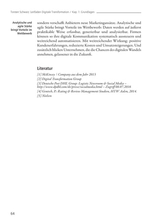 64
sondern verschafft Anbietern neue Marketingansätze. Analytische und
agile Stärke bringt Vorteile im Wettbewerb: Daten werden auf äußerst
praktikable Weise erfassbar, generierbar und analysierbar. Firmen
können so ihre digitale Kommunikation systematisch aussteuern und
weitreichend automatisieren. Mit weitreichender Wirkung: positive
Kundenerfahrungen, reduzierte Kosten und Umsatzsteigerungen. Und
zusätzlich blicken Unternehmen, die die Chancen des digitalen Wandels
annehmen, gelassener in die Zukunft.
Literatur
[1] McKinsey & Company aus dem Jahr 2013
[2] Digital Transformation Group
[3] Deutsche Post DHL Group: Logistic Newsroom & Social Media – 		
http://www.dpdhl.com/de/presse/socialmedia.html – Zugriff 08.07.2016
[4] Gentsch, P.: Rating & Review Management Studien, HTW Aalen, 2014.
[5] Nielsen
Analytische und
agile Stärke
bringt Vorteile im
Wettbewerb
Torsten Schwarz: Leitfaden Digitale Transformation / Kap. 1: Grundlagen
 