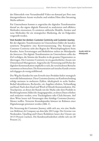Albert Brenner, Peter Gentsch: Mit System digital transformieren
53
Kunde steht im
Mittelpunkt
der Filmverleih vom Versandmodell Video-on-demand per Post zum
datengetriebenen Ansatz wechselte und seitdem Filme über Streaming
Media anbietet.
Für Unternehmen kommt es angesichts der digitalen Transformation
darauf an, das eigene digitale Potenzial zu analysieren und effektive
Methoden einzusetzen. Es existieren zahlreiche Modelle, Ansätze und
neue Methoden für ein strategisches Marketing, die im Folgenden
vorgestellt werden.
Vom Kunden her denken: Customer Centricity und Customer Journey
Bei der digitalen Transformation im Unternehmen bildet die kunden-
zentrierte Perspektive eine Kernvoraussetzung. Das Konzept der
Customer Centricity sieht den Beginn der Wertschöpfungskette beim
Kunden. Seine Erwartungen und Bedürfnisse stehen im Mittelpunkt
des Interesses. Die digitale Transformation im Unternehmen sollte das
Ziel verfolgen, die Stimme der Kunden in die gesamte Organisation zu
übertragen. Die Customer Centricity ist ein ganzheitlicher Ansatz mit
Omnichannel-Management. Angesichts der Vernetzung und Dichte der
digitalen Kommunikation empfiehlt es sich, die verschiedenen Bereiche
zusammen zu betrachten. Die Konzentration auf einzelne Kanäle erweist
sich dagegen als wenig zielführend.
Der Weg des Kunden bis zum Erwerb eines Produkts liefert strategisch
wertvolle Informationen. Diese Customer Journey zur Kaufentscheidung
erfolgt meistens in mehreren Zyklen, idealtypisch in sechs Stufen:
Bedarf identifizieren, Recherche, ein Angebot erhalten, Verhandlung
und Kauf, Nach-dem-Kauf und Word-of-Mouth-Kommunikation. Die
Touchpoints, an denen der Kunde mit der Marke oder dem Produkt in
Berührung kommt, bilden die Ausgangspunkte, an denen Daten erhoben
und analysiert werden, etwa Trackingdaten oder Click-Streams. Auf
diese Weise lassen sich Voraussagen über künftige Customer-Journey-
Muster treffen. Vernetzte Kontaktpunkte können im Rahmen einer
Digitalstrategie priorisiert werden (Abb. 1).
Die Steuerung der Customer Journey zahlt sich aus, wie eine Studie
von McKinsey & Company aus dem Jahr 2013 zeigt: Der Gewinn von
Neukunden, Upselling und Churn Reduktion lassen den Umsatz um
10-15 Prozent wachsen. Die Kundenzufriedenheit erhöht sich um 20
Prozent [1].
 