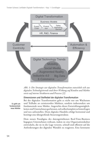 54
Es geht um
fundamentale
neue Märkte
Abb. 1: Die Strategie zur digitalen Transformation entwickelt sich aus
digitalen Technologietrends und ihrer Wirkung auf Kunden und Märkte
sowie auf interne Strukturen und Prozesse [2].
Dimensionen und Stellhebel der digitalen Transformation
Bei der digitalen Transformation geht es nicht nur um Wachstum
und Teilhabe an existierenden Märkten, sondern insbesondere um
fundamentale neue Märkte. Angesichts dieser Entwicklungsmöglich-
keitensindUnternehmengutberaten,sichselbstkomplettzuhinterfragen
und neu aufzustellen. Denn digitales Handeln erfolgt horizontal und
benötigt eine übergreifende Steuerungsstruktur.
Dem neuen Paradigma des datengetriebenen Real-Time-Business
begegnen Unternehmen wirksam, indem sie eine Organisationskultur
entwickeln, die sie in die Lage versetzt, schnell und effizient auf die
Anforderungen des digitalen Wandels zu reagieren. Eine konstante
Torsten Schwarz: Leitfaden Digitale Transformation / Kap. 1: Grundlagen
 