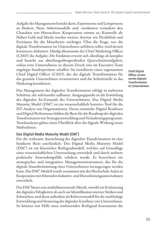 55
Chief Digital
Officer verant-
wortet digitale
Transformation
im Unternehmen
Aufgabe des Managements besteht darin, Experimente und Lernprozesse
zu fördern. Neue Arbeitsmodelle und -strukturen verändern den
Charakter von Hierarchien. Kooperation nimmt zu, Kontrolle ab.
Neben Geld und Macht werden weitere Anreize wie Flexibilität und
Freiräume für die Mitarbeiter wichtiger. Über die Frage, wer die
digitale Transformation im Unternehmen anführen sollte, wird derzeit
kontrovers diskutiert. Häufig übernimmt der Chief Marketing Officer
(CMO) die Aufgabe. Die Funktion erweist sich allerdings als komplex
und besteht aus abteilungsübergreifenden Querschnittsaufgaben,
sodass erste Unternehmen zu diesem Zweck eine im Executive-Team
angelegte Sonderposition schaffen: Sie installieren einen sogenannten
Chief Digital Officer (CDO), der die digitale Transformation für
das gesamte Unternehmen verantwortet und die Schnittstelle in das
Marketing koordiniert.
Das Management der digitalen Transformation erfolgt in mehreren
Schritten, die aufeinander aufbauen. Ausgangspunkt ist die Ermittlung
des digitalen Ist-Zustands des Unternehmens. Das Digital Media
Maturity Model (DM3
) ist ein wissenschaftlich basiertes Tool für die
IST-Analyse von Organisationen. Deren ermittelte Digital Readiness
und Digital Performance bilden die Basis für die Roadmap der digitalen
Transformation mit Strategieentwicklung und Veränderungsprogramm.
Trendanalysen geben einen Überblick über die digitale Wirkung neuer
Maßnahmen.
Das Digital Media Maturity Model (DM³)
Für die wirksame Ausrichtung der digitalen Transformation ist eine
fundierte Basis unerlässlich: Das Digital Media Maturity Model
(DM³) ist ein klassisches Reifegradmodell, welches auf Grundlage
einer wissenschaftlichen Untersuchung entwickelt und durch mehrere
praktische Anwendungsfälle validiert wurde. Es bezeichnet ein
strategisches und integratives Managementinstrument, das für die
digitale Statusbestimmung eines Unternehmens herangezogen werden
kann. Das DM³-Modell wurde zusammen mit der Hochschule Aalen in
Kooperation mit führenden Industrie- und Dienstleistungsunternehmen
entwickelt.
Das DM³ bietet eine multidimensionale Metrik, sowohl zur Evaluierung
der digitalen Fähigkeiten als auch zur Identifikation interner Stärken und
Schwächen, und dient außerdem als Referenzmodell für die nachhaltige
Entwicklung und Steuerung der digitalen Exzellenz von Unternehmen.
So können mit Hilfe eines umfassenden Reifegrad-Assessments die
Albert Brenner, Peter Gentsch: Mit System digital transformieren
 