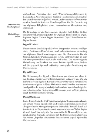 vorhandenen Potenziale aber auch Wahrnehmungsdifferenzen in
Bezug auf die Auswirkungen der digitalen Transformation in einzelnen
Funktionsbereichen aufgedeckt werden. Auf Basis dieser Informationen
werden daraufhin konkrete Handlungsfelder für die Optimierung
der digitalen Fähigkeiten eines Unternehmens identifiziert und
spezifiziert.
Die Grundlage für die Bewertung der digitalen Reife bilden die fünf
konsekutiven Entwicklungsstufen der Digitalen Transformation: Digital
Explorer, Digital Creator, Digital Optimizer, Digital Transformer und
Digital Leader.
Digital Explorer
Unternehmen, die als Digital Explorer kategorisiert werden, verfolgen
einen „Business-as-Usual“-Ansatz und stehen somit erst am Anfang
des digitalen Transformationsprozesses. Ein Bewusstsein für die
Notwendigkeit der Digitalisierung ist sowohl auf Mitarbeiter- als auch
auf Managementebene noch nicht vorhanden. Die technologische
Veränderung des Marktes hat somit keinen signifikanten Einfluss
auf die gegenwärtige und zukünftige strategische Ausrichtung des
Unternehmens.
Digital Creator
Die Bedeutung der digitalen Transformation nimmt vor allem in
den kundenorientierten Funktionsbereichen sukzessive zu. Um die
Performance der digitalen Kundenkontaktpunkte weiter zu verbessern,
werden erste digitale Ad-hoc-Aktivitäten sowie Projekte initiiert und
durchgeführt. Es mangelt hierbei jedoch noch an ausreichend digitalen
undtechnologischenFähigkeitenundRessourcensowieanUnterstützung
durch die Unternehmensführung.
Digital Optimizer
In der dritten Stufe des DM³ hat sich die digitale Transformation bereits
von einem primär operational- und funktionsgetriebenen zu einem
übergeordneten Managementprozess entwickelt. Sowohl durch das
kontinuierliche Experimentieren mit neuen disruptiven Technologien,
als auch durch das steigende Bewusstsein für die Notwendigkeit eines
ganzheitlichen Wandels, entwickelt sich das Unternehmen schrittweise
von einem „digitalen Teilnehmer“ hin zu einem digital agierenden
Unternehmen.
56
DM identifiziert
Handlungsfelder
5 Entwicklungs-
stufen
Torsten Schwarz: Leitfaden Digitale Transformation / Kap. 1: Grundlagen
 
