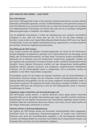 57
Albert Brenner, Peter Gentsch: Mit System digital transformieren
DM³-ANALYSE VON OSRAM – CASE STUDY
Das Unternehmen
Seit Osram 1906 gegründet wurde, ist das deutsche Traditionsunternehmen zu einem weltweit
führenden Lichthersteller geworden, mit über 33.000 Mitarbeitern, einem jährlichen Umsatz von
über fünf Milliarden Euro und einem Portfolio, das von High-Tech-Anwendungen auf Grundlage
von halbleiterbasierter Technologien wie Infrarot oder Laser bis hin zu vernetzten intelligenten
Beleuchtungslösungen in Gebäuden und Städten reicht.
Um als etabliertes Unternehmen in Zeiten der Digitalisierung auch weiterhin wirtschaftlich
erfolgreich zu sein, stellt sich Osram jetzt neu auf. Um für sich die beste Strategie zu
ermitteln, wurde mittels einer Digital-Media-Maturity-Modell-Analyse (DM³) durch die Digital
Transformation Group eine digitale Standortbestimmung vorgenommen, um darauf basierend
die nächsten Schritte der Digitalisierung festzusetzen.
Durchführung der DM³-Analyse
Dazu wurden zunächst die digitalen Kundenkontaktpunkte von Osram für die Performance-
Analyse festgelegt und abgestimmt, geclustert nach Funktionsbereichen wie Homepage, Social
Media oder Suchmaschinenmarketing. Auf Basis dieser Touchpoints wurden anschließend ein
definiertes Set an Metriken sowie die erforderlichen Analyse-Tools ausgewählt. Gestützt auf
die Ergebnisse der quantitativen Touchpoint-Analyse wurden schließlich Schlüsselerkenntnisse
bezüglich Osrams digitaler Performance ermittelt und zwei übergeordnete Handlungsfelder
abgeleitet: taktisch, operative Quickwins und strategische, langzeitorientierte Development
Initiatives. Um die Handlungsfelder weiter zu kategorisieren und zu priorisieren, wurden sie
außerdem in eine Effort/Impact-Matrix eingeordnet.
Anschließend wurden für die Analyse der Digitalen Readiness rund 20 Osram-Mitarbeiter in
strukturierten Interviews befragt. Aus den Antworten wurden Schlüsselerkenntnisse über die
digitale Readiness herausgefiltert und die sich daraus ergebenen Handlungsfeldern wieder in
einer Matrix visualisiert. Die Ergebnisse der beiden Teilanalysen mündeten schließlich in einem
kumulierten DM³-Score, der Einordnung in eine der fünf Reifegradstufen sowie in Top-Level-
Empfehlungen für Osram.
Ergebnisse zeigen Fortschritte und Herausforderungen auf
Die DM³-Analyse machte deutlich, in welchen Bereichen Osram digital bereits Fortschritte
gemacht hatte und wo die größten Herausforderungen lagen, woraufhin konkrete Handlungs-
empfehlungen für eine digitale Transformation des Unternehmens abgeleitet werden konnten.
Außerdem hatte das Unternehmen damit einen Beweis in der Hand, um auch letzte Zweifler auf
die nötigen Änderungen aufmerksam zu machen.
Nächste Schritte in Richtung Digitalisierung
Als Ergebnis der DM³-Analyse wurden die priorisierten Handlungsfelder direkt angegangen,
koordiniert durch ein strukturiertes Programmmanagement. So wurden neue Governance-
Strukturen quer durch die Geschäftsbereiche eingeführt, in die technologische Infrastruktur
investiert, das Website-Modell neu entwickelt, Social Media durch entsprechende Analysen und
Konzepte höher priorisiert und neue Mitarbeiter aufgebaut.
 