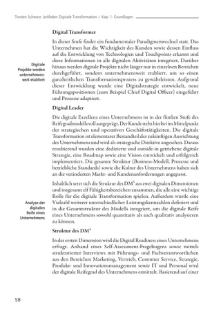 Digital Transformer
In dieser Stufe findet ein fundamentaler Paradigmenwechsel statt. Das
Unternehmen hat die Wichtigkeit des Kunden sowie dessen Einfluss
auf die Entwicklung von Technologien und Touchpoints erkannt und
diese Informationen in alle digitalen Aktivitäten integriert. Darüber
hinaus werden digitale Projekte nicht länger nur in einzelnen Bereichen
durchgeführt, sondern unternehmensweit etabliert, um so einen
ganzheitlichen Transformationsprozess zu gewährleisten. Aufgrund
dieser Entwicklung wurde eine Digitalstrategie entwickelt, neue
Führungspositionen (zum Beispiel Chief Digital Officer) eingeführt
und Prozesse adaptiert.
Digital Leader
Die digitale Exzellenz eines Unternehmens ist in der fünften Stufe des
Reifegradmodellsvollausgeprägt.DerKundestehthierbeiimMittelpunkt
der strategischen und operativen Geschäftstätigkeiten. Die digitale
Transformation ist elementarer Bestandteil der zukünftigen Ausrichtung
des Unternehmens und wird als strategische Direktive angesehen. Daraus
resultierend wurden eine dedizierte und outside-in getriebene digitale
Strategie, eine Roadmap sowie eine Vision entwickelt und erfolgreich
implementiert. Die gesamte Struktur (Business-Modell, Prozesse und
betriebliche Standards) sowie die Kultur des Unternehmens haben sich
an die veränderten Markt- und Kundenanforderungen angepasst.
Inhaltlich setzt sich die Struktur des DM³ aus zwei digitalen Dimensionen
und insgesamt elf Fähigkeitsbereichen zusammen, die alle eine wichtige
Rolle für die digitale Transformation spielen. Außerdem wurde eine
Vielzahl weiterer unterschiedlicher Leistungskennzahlen definiert und
in die Gesamtstruktur des Modells integriert, um die digitale Reife
eines Unternehmens sowohl quantitativ als auch qualitativ analysieren
zu können.
Struktur des DM³
In der ersten Dimension wird die Digital Readiness eines Unternehmens
erfragt. Anhand eines Self-Assessment-Fragebogens sowie mittels
strukturierter Interviews mit Führungs- und Fachverantwortlichen
aus den Bereichen Marketing, Vertrieb, Customer Service, Strategie,
Produkt- und Innovationsmanagement sowie IT und Personal wird
der digitale Reifegrad des Unternehmens ermittelt. Basierend auf einer
58
Digitale
Projekte werden
unternehmens-
weit etabliert
Analyse der
digitalen
Reife eines
Unternehmens
Torsten Schwarz: Leitfaden Digitale Transformation / Kap. 1: Grundlagen
 