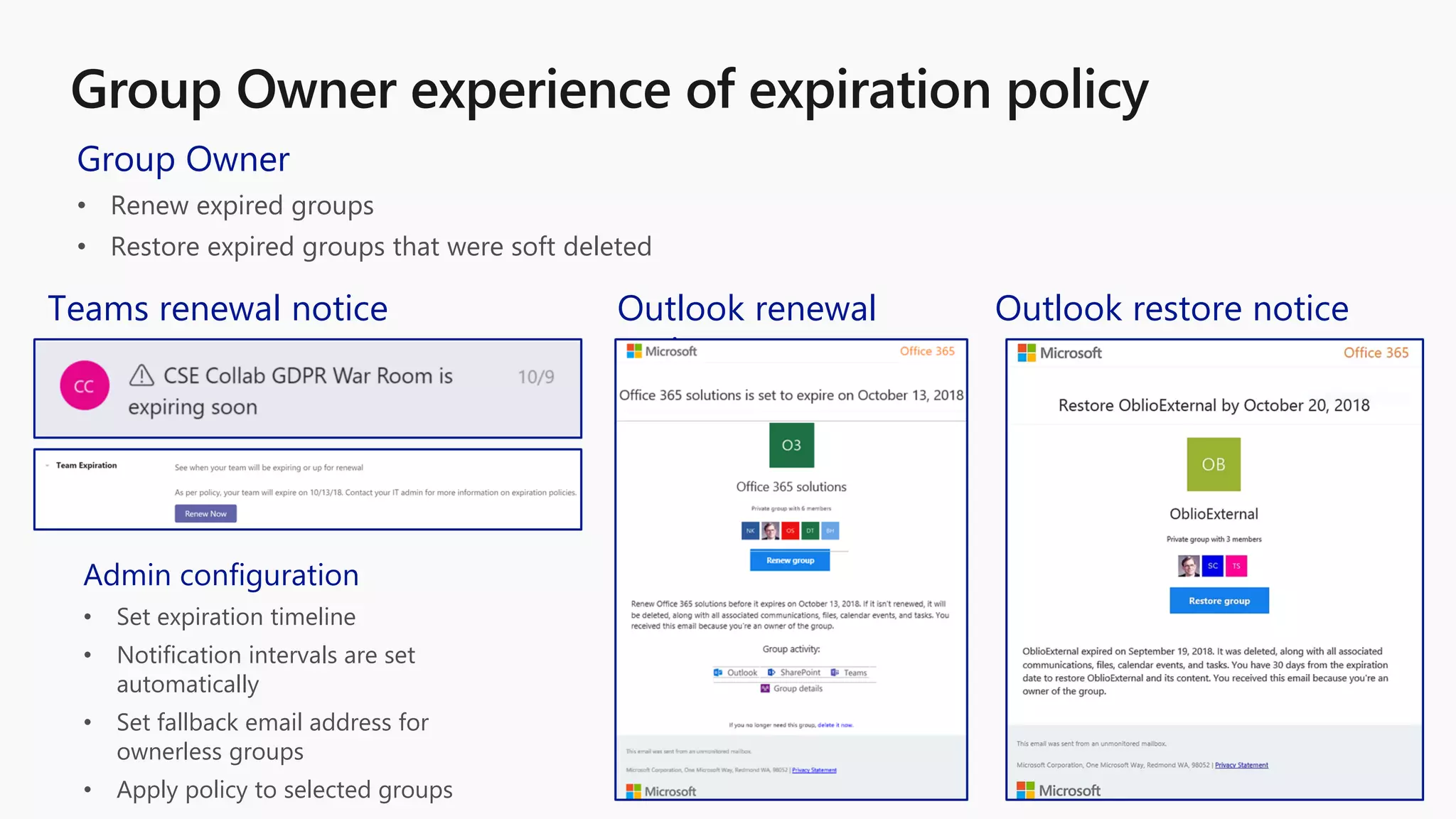 Group Owner
• Renew expired groups
• Restore expired groups that were soft deleted
Teams renewal notice Outlook renewal
notice
Outlook restore notice
Admin configuration
• Set expiration timeline
• Notification intervals are set
automatically
• Set fallback email address for
ownerless groups
• Apply policy to selected groups
 