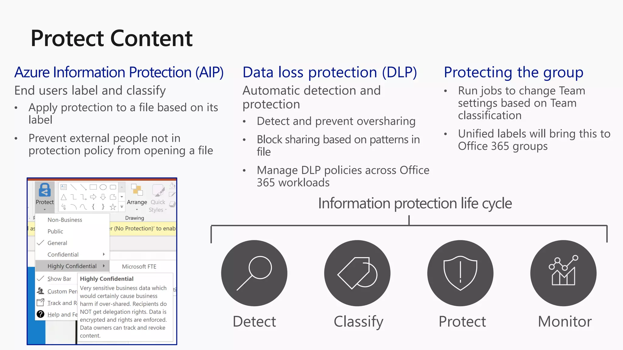 Data loss protection (DLP)
Automatic detection and
protection
• Detect and prevent oversharing
• Block sharing based on patterns in
file
• Manage DLP policies across Office
365 workloads
Azure Information Protection (AIP)
End users label and classify
• Apply protection to a file based on its
label
• Prevent external people not in
protection policy from opening a file
Protecting the group
• Run jobs to change Team
settings based on Team
classification
• Unified labels will bring this to
Office 365 groups
Detect Classify Protect Monitor
Information protection life cycle
 